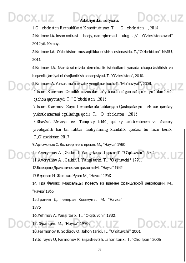                  Adabiyotlar ro'yxati.
     1.O zbekiston Respublikasi Konstitutsiyasi.T.:  O zbekiston , 2014.   
2.Karimov I.A. Inson xotirasi   boqiy, qadr-qimmati   ulug . // 	
    О ‘zbekiston ovozi”
2012 yil, 10 may.
3.Karimov I.A.   О ‘zbekiston mustaqillikka erishish ostonasida. T.,“ О ‘zbekiston” NMIU,
2011.
4.Karimov   I.A.   Mamlakatimizda   demokratik   islohotlarni   yanada   chuqurlashtirish   va
fuqarolik jamiyatini rivojlantirish konsepsiyasi. T.,“ О ‘zbekiston”, 2010.
5.Karimov I.A. Yuksak ma’naviyat – yengilmas kuch. T.,“Ma’naviyat”, 2008.
6.Islom Karimov. Ozodlik xavosidan to’yib nafas olgan xalq o’z  yo’lidan hech
qachon qaytmaydi.T.,”O’zbekiston”,2016
7.Islom Karimov. Xayo’t sinovlarida toblangan Qashqadaryo  eli xar qanday	

yuksak marrani egallashga qodir. T., O zbekiston ,2016	
  
8.Shavkat   Mirziyo ev.   Tanqidiy   tahlil,   qat iy   tartib-intizom   va   shaxsiy	
 
javobgarlik   har   bir   rahbar   faoliyatining   kundalik   qoidasi   bo lishi   kerak.	

T.,O’zbekiston,2017 	
 
9 .Артомонов С. Вольтер и его время. М., "Наука" 1980
10 . Averyanov   A .,  Galkin   I .  Yangi   tarix   II - qism .  T . " O ' qituvchi " 1982
11.Averyanov A., Galkin I. Yangi tarix. T ., " O ' qituvchi " 1991.
12.Бомарше Драматическая трилогия М., "Наука" 1982
13.Верциан И. Жон жак Руссо М., "Наука" 1958
14.   Гра   Феликс.   Марсельцы:   повесть   из   времен   французской   революции.   М.,
"Наука"1965
15. Гранин   Д.   Генерал   Коммуны.   М.   "Наука"
1975
16.Yefimov   A .  Yangi   tarix .  T ., " O ' qituvchi " 1982.
1 7 . Франция. М., "Наука" 1990.
18. Farmonov   R .  Sodiqov  О.  Jahon   tarixi , Т., " O ' qituvchi " 2001
19. Jo ' rayev   U ,  Farmonov   R .  Ergashev   Sh .  Jahon   tarixi .  T . " Cho ’ lpon " 2006
75 