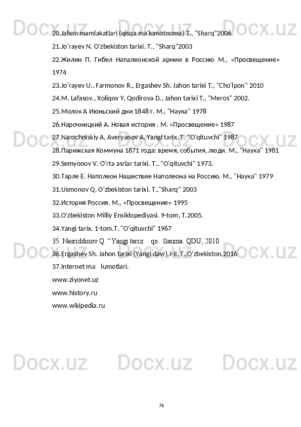 20. Jahon   mamlakatlari  ( qisqa   ma ' lumotnoma ) Т., " Sharq "2006.
2 1. Jo ' rayev   N .  O ' zbekiston   tarixi .  Т., "Sharq"2003
22.Жилин   П.   Гибел   Напалеонской   армии   в   Россию   М.,   «Просвещение»
1974
23.Jo'rayev U., Farmonov R., Ergashev Sh. Jahon tarixi Т., "Cho'lpon" 2010
24.M. Lafasov., Xoliqov Y, Qodirova D., Jahon tarixi Т., "Meros" 2002.
25. Молок   А   Июньский   дни  1848  г .  М ., " Наука " 1978
26. Нарочницкий А. Новая история . М. «Просвещение» 1987
27. Narochniskiy   A ,  Averyanov   A .  Yangi   tarix . T. "O'qituvchi" 1987
28.Парижская Коммуна 1871 года: время, события, люди. М., "Наука" 1981
29.Semyonov   V .  O ' rta   asrlar   tarixi . Т., "O'qituvchi" 1973.
30.Тарле Е. Наполеон Нашествие Наполеона на Россию. М., "Наука" 1979
31 . Usmonov   Q .  O ' zbekiston   tarixi .  T .," Sharq " 2003
3 2. История Россия. М., «Просвещение» 1995
33.O'zbekiston Milliy Ensiklopediyasi. 9-tom, T.2005.
34.Yangi tarix. 1-tom.T. "O’qituvchi" 1967
     35 . Nasriddinov Q. “Yangi tarix  qo llanma. QDU, 2010 
36 .Ergashev Sh. Jahon tarixi (Yangi davr).I-II. T.,O’zbekiston,2016	
 
37. Internet ma lumotlari.	

www . ziyonet . uz
www . history . ru
www . wikipedia . ru  
76 