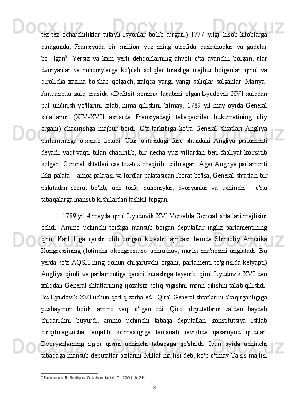 tez-tez   ocharchiliklar   tufayli   isyonlar   bo'lib   turgan.)   1777   yilgi   hisob-kitoblarga
qaraganda,   Fransiyada   bir   million   yuz   ming   atrofida   qashshoqlar   va   gadolar
bo lgan 8
.   Yersiz   va   kam   yerli   dehqonlarning   ahvoli   o'ta   ayanchli   boigan,   ular
dvoryanlar   va   ruhoniylarga   ko'plab   soliqlar   toiashga   majbur   boiganlar.   qirol   va
qirolicha   xazina   bo'shab   qolgach,   xalqqa   yangi-yangi   soliqlar   solganlar.   Mariya-
Antuanetta   xalq   orasida   «Defitsit   xonim»   laqabini   olgan.Lyudovik   XVI   xalqdan
pul   undirish   yo'llarini   izlab,   nima   qilishini   bilmay,   1789   yil   may   oyida   General
shtatlarini   (XIV-XVII   asrlarda   Fransiyadagi   tabaqachilar   hukumatining   oliy
organi)   chaqirishga   majbur   boidi.   O'z   tarkibiga   ko'ra   General   shtatlari   Angliya
parlamentiga   o'xshab   ketadi.   Ular   o'rtasidagi   farq   shundaki   Angliya   parlamenti
deyarli   vaqt-vaqti   bilan   chaqirilib,   bir   necha   yuz   yillardan   beri   faoliyat   ko'rsatib
kelgan, General shtatlari esa tez-tez   chaqirib turilmagan. Agar Angliya parlamenti
ikki palata - jamoa palatasi va lordlar  palatasidan iborat bo'lsa, General shtatlari bir
palatadan   iborat   bo'lib,   uch   toifa   -ruhoniylar,   dvoryanlar   va   uchinchi   -   o'rta
tabaqalarga mansub kishilardan tashkil topgan.
1789 yil 4 mayda qirol Lyudovik XVI Versalda General shtatlari majlisini
ochdi.   Ammo   uchinchi   toifaga   mansub   boigan   deputatlar   ingliz   parlamentining
qirol   Karl   I   ga   qarshi   olib   borgan   kurashi   tajribasi   hamda   Shimoliy   Amerika
Kongressining   (lotincha   «kongressus»   uchrashuv,   majlis   ma'nosini   anglatadi.   Bu
yerda   so'z   AQSH   ning   qonun   chiqaruvchi   organi,   parlamenti   to'g'risida   ketyapti)
Angliya qiroli  va parlamentiga qarshi  kurashiga  tayanib, qirol  Lyudovik XVI  dan
xalqdan General shtatlarining ijozatsiz  soliq yigishni  mann qilishni  talab qilishdi.
Bu Lyudovik XVI uchun qattiq zarba edi. Qirol General shtatlarini chaqirganligiga
pushaymon   boidi,   ammo   vaqt   o'tgan   edi.   Qirol   deputatlarni   zaldan   haydab
chiqarishni   buyurdi,   ammo   uchinchi   tabaqa   deputatlari   konstitutsiya   ishlab
chiqilmaguncha   tarqalib   ketmasligiga   tantanali   ravishda   qasamyod   qildilar.
Dvoryanlarning   ilg'or   qismi   uchinchi   tabaqaga   qo'shildi.   Iyun   oyida   uchinchi
tabaqaga mansub deputatlar o'zlarini Millat majlisi deb, ko'p o'tmay Ta'sis majlisi
8
 Farmonov R. Sodiqov O. Jahon tarixi, T., 2001, b-29.
8 