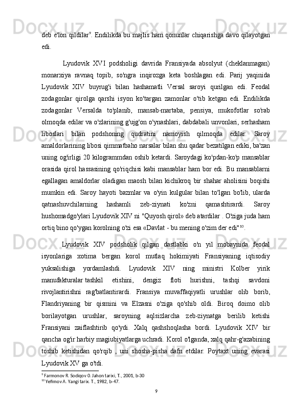 deb e'lon qildilar 9
. Endilikda bu majlis ham qonunlar chiqarishga davo qilayotgan
edi.
Lyudovik   XVI   podsholigi   davrida   Fransiyada   absolyut   (cheklanmagan)
monarxiya   ravnaq   topib,   so'ngra   inqirozga   keta   boshlagan   edi.   Parij   yaqinida
Lyudovik   XIV   buyrug'i   bilan   hashamatli   Versal   saroyi   qurilgan   edi.   Feodal
zodagonlar   qirolga   qarshi   isyon   ko'targan   zamonlar   o'tib   ketgan   edi.   Endilikda
zodagonlar   Versalda   to'planib,   mansab-martaba,   pensiya,   mukofotlar   so'rab
olmoqda edilar va o'zlarining g'ujg'on o'ynashlari, dabdabali unvonlari, serhasham
liboslari   bilan   podshoning   qudratini   namoyish   qilmoqda   edilar.   Saroy
amaldorlarining libosi qimmatbaho narsalar bilan shu qadar bezatilgan ediki, ba'zan
uning og'irligi 20 kilogrammdan oshib ketardi. Saroydagi ko'pdan-ko'p mansablar
orasida qirol hassasining qo'riqchisi  kabi  mansablar ham bor edi. Bu mansablarni
egallagan   amaldorlar   oladigan   maosh   bilan   kichikroq   bir   shahar   aholisini   boqishi
mumkin   edi.   Saroy   hayoti   bazmlar   va   o'yin   kulgular   bilan   to'lgan   bo'lib,   ularda
qatnashuvchilarning   hashamli   zeb-ziynati   ko'zni   qamashtirardi.   Saroy
hushomadgo'ylari Lyudovik XIV ni "Quyosh qirol» deb atardilar . O'ziga juda ham
ortiq bino qo'ygan korolning o'zi esa «Davlat - bu mening o'zim der edi" 10
.
Lyudovik   XIV   podsholik   qilgan   dastlabki   o'n   yil   mobaynida   feodal
isyonlariga   xotima   bergan   korol   mutlaq   hokimiyati   Fransiyaning   iqtisodiy
yuksalishiga   yordamlashdi.   Lyudovik   XIV   ning   ministri   Kolber   yirik
manufakturalar   tashkil       etishini,       dengiz       floti       hurishni,       tashqi       savdoni
rivojlantirishni   rag'batlantirardi.   Fransiya   muvaffaqiyatli   urushlar   olib   borib,
Flandriyaning   bir   qismini   va   Elzasni   o'ziga   qo'shib   oldi.   Biroq   doimo   olib
borilayotgan   urushlar,   saroyning   aqlsizlarcha   zeb-ziynatga   berilib   ketishi
Fransiyani   zaiflashtirib   qo'ydi.   Xalq   qashshoqlasha   bordi.   Lyudovik   XIV   bir
qancha og'ir harbiy magiubiyatlarga uchradi. Korol o'lganda, xalq qahr-g'azabining
toshib   ketishidan   qo'rqib   ,   uni   shosha-pisha   dafn   etdilar.   Poytaxt   uning   evarasi
Lyudovik XV ga o'tdi.
9
 Farmonov R. Sodiqov 0. Jahon tarixi, T., 2001, b-30
10
 Yefimov A. Yangi tarix. T., 1982, b-47.
9 