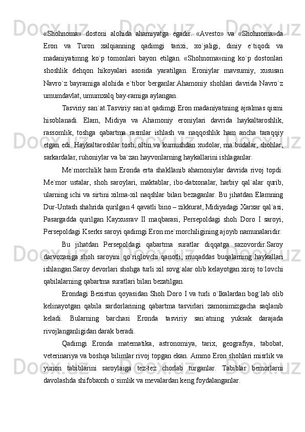 «Shohnoma»   dostoni   alohida   ahamiyatga   egadir.   «Avesto»   va   «Shohnoma»da
Eron   va   Turon   xalqianning   qadimgi   tarixi,   xo`jaligi,   diniy   e`tiqodi   va
madaniyatimng   ko`p   tomonlari   bayon   etilgan.   «Shohnoma»ning   ko`p   dostonlari
shoshlik   dehqon   hikoyalari   asosida   yaratilgan.   Eroniylar   mavsumiy,   xususan
Navro`z   bayramiga   alohida   e`tibor   berganlar.Ahamoniy   shohlari   davrida   Navro`z
umumdavlat, umumxalq bay-ramiga aylangan.
Tasviriy san`at.Tasviriy san`at qadimgi Eron madaniyatining ajralmas qismi
hisoblanadi.   Elam,   Midiya   va   Ahamoniy   eroniylari   davrida   haykaltaroshlik,
rassomlik,   toshga   qabartma   rasmlar   ishlash   va   naqqoshlik   ham   ancha   taraqqiy
etgan edi. Haykaltaroshlar tosh, oltin va kumushdan xudolar, ma`budalar, shohlar,
sarkardalar, ruhoniylar va ba`zan hayvonlarning haykallarini ishlaganlar.
Me`morchilik   ham   Eronda   erta   shakllanib   ahamoniylar   davrida   rivoj   topdi.
Me`mor   ustalar,   shoh   saroylari,   maktablar,   ibo-datxonalar,   harbiy   qal`alar   qurib,
ularning ichi va sirtini xilma-xil naqshlar bilan bezaganlar. Bu jihatdan Elamning
Dur-Untash shahrida qurilgan 4 qavatli bino – zikkurat, Midiyadagi Xarxar qal`asi,
Pasargadda   qurilgan   Kayxusrav   II   maqbarasi,   Persepoldagi   shoh   Doro   I   saroyi,
Persepoldagi Kserks saroyi qadimgi Eron me`morchiligining ajoyib namunalaridir.
Bu   jihatdan   Persepoldagi   qabartma   suratlar   diqqatga   sazovordir.Saroy
darvozasiga   shoh   saroyini   qo`riqlovchi   qanotli,   muqaddas   buqalarning   haykallari
ishlangan.Saroy devorlari shohga turli xil sovg`alar olib kelayotgan xiroj to`lovchi
qabilalarning qabartma suratlari bilan bezatilgan.
Erondagi Bexistun qoyasidan Shoh Doro I va turli o`lkalardan bog`lab olib
kelinayotgan   qabila   sardorlarining   qabartma   tasvirlari   zamonimizgacha   saqlanib
keladi.   Bularning   barchasi   Eronda   tasviriy   san`atning   yuksak   darajada
rivojlanganligidan darak beradi.
Qadimgi   Eronda   matematika,   astronomiya,   tarix,   geografiya,   tabobat,
veterinariya va boshqa bilimlar rivoj topgan ekan. Ammo Eron shohlari misrlik va
yunon   tabiblarini   saroylaiga   tez-tez   chorlab   turganlar.   Tabiblar   bemorlarni
davolashda shifobaxsh o`simlik va mevalardan keng foydalanganlar. 