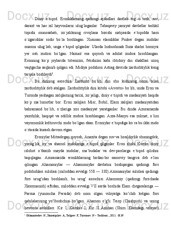 Diniy   e`tiqod.   Eronliklarning   qadimgi   ajdodlari   dastlab   tog`-u   tosh,   suv,
daraxt   va   har   xil   hayvonlarni   ulug`laganlar.   Tabaqaviy   jamiyat   davlatlar   tashkil
topishi   munosabati,   xo`jalikning   rivojlana   borishi   natijasida   e`tiqodda   ham
o`zgarishlar   sodir   bo`la   boshlagan.   Xususan   elamliklar   Pinker   degan   xudolar
onasini   ulug`lab,  unga  e`tiqod  qilganlar.  Ularda Inshushinak  Suza  shahri   homiysi
yer   osti   xudosi   bo`lgan.   Naxunt   esa   quyosh   va   adolat   xudosi   hisoblangan.
Eronning   ko`p   joylarida   totemizm,   fetishizm   kabi   ibtidoiy   din   shakllari   uzoq
vaqtgacha saqlanib qolgan edi. Midiya podshosi Astiag davrida zardushtiylik keng
tarqala boshlaydi 1
.
Bu   dinning   asoschisi   Zardusht   bo`lib,   din   shu   kishining   nomi   bilan
zardushtiylik deb atalgan. Zardushtiylik dini kitobi «Avesto» bo`lib, unda Eron va
Turonda yashagan xalqlarning tarixi, xo`jaligi, diniy e`tiqodi va madaniyati haqida
ko`p   ma`lumotlar   bor.   Eron   xalqlari   Misr,   Bobil,   Elam   xalqlari   madaniyatidan
bahramand   bo`lib,   o`zlariga   xos   madaniyat   yaratganlar.   Bu   dinda   Axuramazda
yaxshilik,   haqiqat   va   odillik   xudosi   hisoblangan.   Axra-Manyu   esa   zulmat,   o`lim
vayomonlik keltiruvchi xudo bo`lgan ekan. Eroniylar e`tiqodiga ko`ra bu ikki xudo
o`rtasida kurash davom etgan.
Eroniylar Mitradegan quyosh, Anaxita degan suv va hosildorlik shuningdek,
yorug`lik,   oy   va   shamol   xudolariga   e`tiqod   qilganlar.   Eron   shohi   Kserks   diniy
islohot   o`tkazib   mayda   xudolar,   ma`budalar   va   dev-parilarga   e`tiqod   qilishni
taqiqlagan.   Axuramazda   eronliklarning   birdan-bir   samoviy   tangrisi   deb   e`lon
qilingan.   Ahamoniylar   —   Ahamoniylar   davlatini   boshqargan   qadimgi   fors
podshohlari sulolasi (miloddan avvalgi 558 — 330).Axomaniylar sulolasi qadimgi
fors   urug ʻ idan   boshlanib,   bu   urug ʻ   asoschisi   Ahamoniy   (qadimgi   forschada
Xaxomanish)  aftidan, miloddan avvalgi  VII  asrda  boshida Elam  chegaralariga —
Parsua   (yunoncha   Persida)   deb   nom   olgan   viloyatga   ko ʻ chib   kelgan   fors
qabilalarining   yo ʻ lboshchisi   bo ʻ lgan.   Ahamon   o ʻ g ʻ li   Teisp   (Chishpish)   va   uning
bevosita   avlodlari:   Kir   I,   Kambis   I,   Kir   II   Anshan   (Shim.   Elamdagi   viloyat)
1
  Oblamurodov. N, Xazratqulov. A, Tolipov. F, Tursunov. N – Toshkent., 2011. -B.39. 