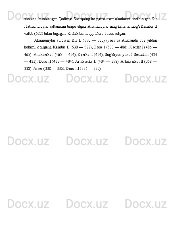 shohlari hisoblangan.Qadimgi Sharqning ko ʻ pgina mamlakatlarini bosib olgan Kir
II Ahamoniylar saltanatini barpo etgan. Ahamoniylar ning katta tarmog ʻ i Kambis II
vafoti (522) bilan tugagan. Kichik tarmoqqa Doro I asos solgan.
Ahamoniylar   sulolasi:   Kir   II   (550   —   530)   (Fors   va   Anshanda   558   yildan
hokimlik qilgan), Kambis II (530 — 522), Doro 1 (522 — 486), Kserks I (486 —
465), Artakserks I (465 — 424), Kserks II (424), Sug ʻ diyon yoxud Sekudian (424
— 423), Doro II (423 — 404), Artakserks II (404 — 358), Artakserks III (358 —
338), Arses (338 — 336), Doro III (336 — 330). 