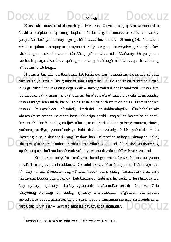 Kirish
Kurs   ishi   mavzusini   dolzarbligi .   Markaziy   Osiyo   -   eng   qadim   zamonlardan
boshlab   ko‘plab   xalqlarning   taqdirini   birlashtirgan,   murakkab   etnik   va   tarixiy
jarayonlar   kechgan   tarixiy   -geografik   hudud   hisoblanadi.   SHuningdek,   bu   ulkan
mintaqa   jahon   antropogen   jarayonlari   ro‘y   bergan,   insoniyatning   ilk   ajdodlari
shakllangan   makonlardan   biridir.Ming   yillar   davomida   Markaziy   Osiyo   jahon
sivilizatsiyasiga ulkan hissa qo‘shgan madaniyat o‘chog‘i sifatida dunyo ilm ahlining
e’tiborini tortib kelgan 1
.  
Hurmatli   birinchi   yurtboshimiz   I.A.Karimov,   har   tomonlama   barkamol   avlodni
tarbiyalash, ularda milliy g’urur va fahr tuyg’ularini shakllantirishda tarixning tutgan
o’rniga  baho  berib  shunday   degan  edi:   «  tarixiy  xotirasi  bor   inson-irodali  inson   kim
bo’lishidan qat’iy nazar, jamiyatning har bir a’zosi o’z o’tmishini yaxshi bilsa, bunday
insonlarni yo’ldan urish, har xil aqidalar ta’siriga olish mumkin emas. Tarix saboqlari
insonni   hushyorlikka   o’rgatadi,   irodasini   mustahkamlaydi».   Ota-bobolarimiz
ahamoniy   va   yunon-makedon   bosqinchilariga   qarshi   uzoq   yillar   davomida   shiddatli
kurash olib bordi. buning natijasi o‘laroq mustaqil davlatlar: qadimgi xorazm, choch,
parkana,   parfiya,   yunon-baqtriya   kabi   davlatlar   vujudga   keldi,   yuksaldi.   Antik
davrning   buyuk   davlatlari   qang‘,kushon   kabi   saltanatlar   nafaqat   mintaqada   balki,
sharq va g‘arb mamlakatlari tarixida ham sezilarli iz qoldirdi. Jahon sivilizatsiyasining
ajralmas qismi bo‘lgan buyuk ipak yo‘li aynan shu davrda shakllandi va rivojlandi. 
Eron   tarixi   bo‘yicha     ma'lumot   bеradigan   manbalardan   kelsak   bu   yunon
mualliflarining asarlari hisoblanadi. Gеrodot  (er. av. V asr)ning tarixi, Fukidid (er. av.
V     asr)     tarixi,   Ksеnofontning   «Yunon   tarixi»   asari,   uning     «Anabasis»   mеmuari,
sitsiliyalik Diodorning «Tarixiy  kutubxona»si   kabi asarlar qadimgi fors tarixiga oid
boy   siyosiy,     ijtimoiy,     harbiy-diplomatik     ma'lumotlar   bеradi.   Eron   va   O‘rta
Osiyoning   xo‘jaligi   va   undagi   ijtimoiy   munosabatlar   to‘g’risida   biz   asosan
arxеologiya yodgorliklaridan bilib olamiz. Uzoq o‘tmishning akssadolari Eronda kеng
tarqalgan diniy  asar – “Avеsto”ning ilk qatlamlarida saqlangan.
1
  Karimov I. A. Tarixiy hotirasiz–kelajak yo’q. – Toshkent: Sharq, 1998. -B.18. 