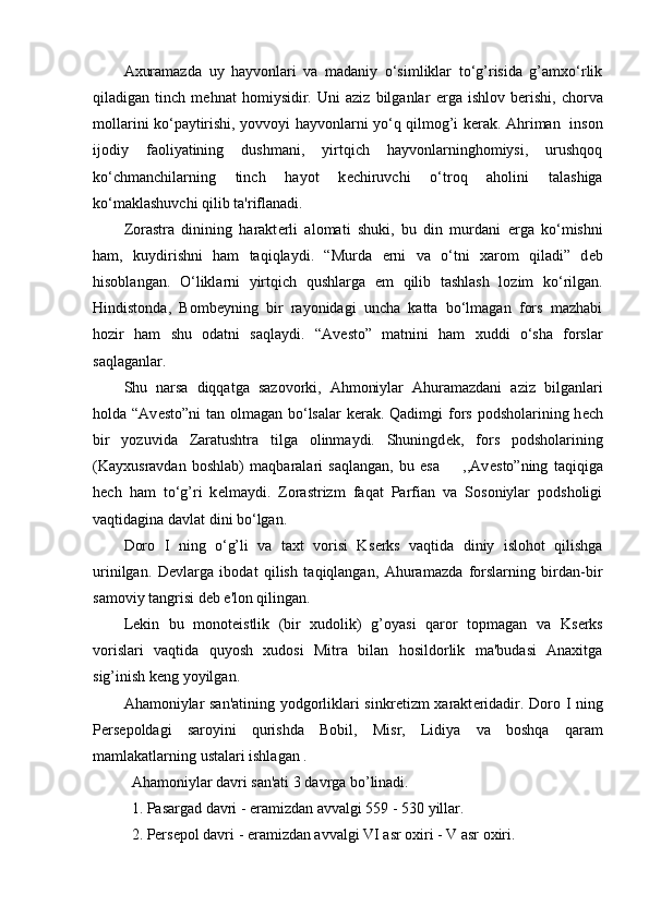 Axuramazda   uy   hayvonlari   va   madaniy   o‘simliklar   to‘g’risida   g’amxo‘rlik
qiladigan   tinch   m е hnat   homiysidir.   Uni   aziz   bilganlar   е rga   ishlov   b е rishi,   chorva
mollarini ko‘paytirishi, yovvoyi hayvonlarni yo‘q qilmog’i k е rak. Ahriman   inson
ijodiy   faoliyatining   dushmani,   yirtqich   hayvonlarninghomiysi,   urushqoq
ko‘chmanchilarning   tinch   hayot   k е chiruvchi   o‘troq   aholini   talashiga
ko‘maklashuvchi qilib ta'riflanadi.
Zorastra   dinining   harakt е rli   alomati   shuki,   bu   din   murdani   е rga   ko‘mishni
ham,   kuydirishni   ham   taqiqlaydi.   “Murda   е rni   va   o‘tni   xarom   qiladi”   d е b
hisoblangan.   O‘liklarni   yirtqich   qushlarga   е m   qilib   tashlash   lozim   ko‘rilgan.
Hindistonda,   Bomb е yning   bir   rayonidagi   uncha   katta   bo‘lmagan   fors   mazhabi
hozir   ham   shu   odatni   saqlaydi.   “Av е sto”   matnini   ham   xuddi   o‘sha   forslar
saqlaganlar.
Shu   narsa   diqqatga   sazovorki,   Ahmoniylar   Ahuramazdani   aziz   bilganlari
holda “Av е sto”ni  tan olmagan bo‘lsalar k е rak. Qadimgi  fors podsholarining h е ch
bir   yozuvida   Zaratushtra   tilga   olinmaydi.   Shuningd е k,   fors   podsholarining
(Kayxusravdan   boshlab)   maqbaralari   saqlangan,   bu   esa         ,,Av е sto”ning   taqiqiga
h е ch   ham   to‘g’ri   k е lmaydi.   Zorastrizm   faqat   Parfian   va   Sosoniylar   podsholigi
vaqtidagina davlat dini bo‘lgan. 
Doro   I   ning   o‘g’li   va   taxt   vorisi   Ks е rks   vaqtida   diniy   islohot   qilishga
urinilgan.   D е vlarga   ibodat   qilish   taqiqlangan,   Ahuramazda   forslarning   birdan-bir
samoviy tangrisi d е b e'lon qilingan.
L е kin   bu   monot е istlik   (bir   xudolik)   g’oyasi   qaror   topmagan   va   Ks е rks
vorislari   vaqtida   quyosh   xudosi   Mitra   bilan   hosildorlik   ma'budasi   Anaxitga
sig’inish k е ng yoyilgan.
Ahamoniylar san'atining yodgorliklari sinkr е tizm xarakt е ridadir. Doro I ning
P е rs е poldagi   saroyini   qurishda   Bobil,   Misr,   Lidiya   va   boshqa   qaram
mamlakatlarning ustalari ishlagan .
Ahamoniylar davri san'ati 3 davrga bo’linadi.
1. Pasargad davri - eramizdan avvalgi 559 - 530 yillar.
2. Pеrsеpol davri - eramizdan avvalgi VI asr oxiri - V asr oxiri.  