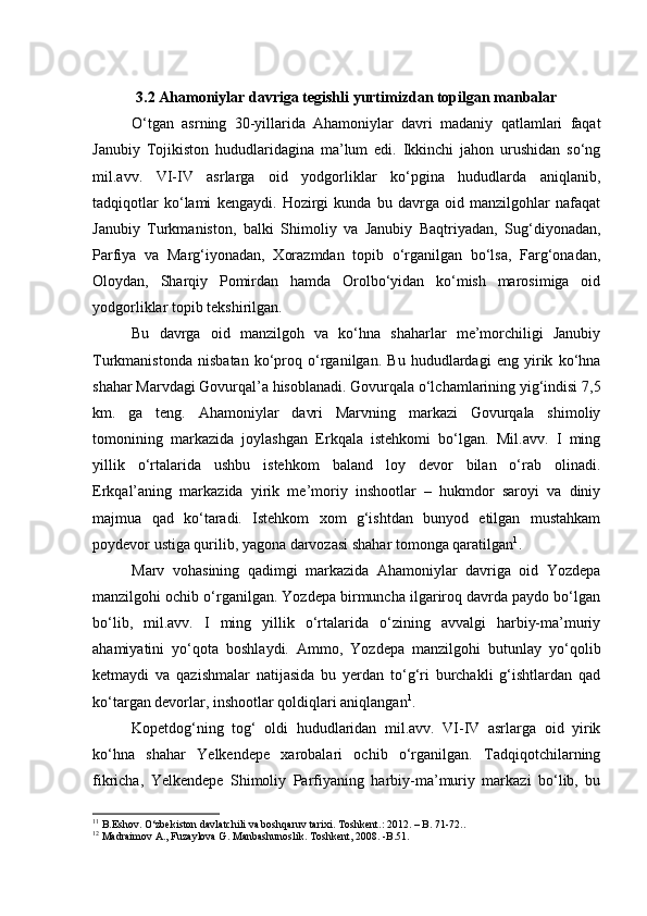 3.2 Ahamoniylar davriga tegishli yurtimizdan topilgan manbalar
О‘tgan   asrning   30-yillarida   Ahamoniylar   davri   madaniy   qatlamlari   faqat
Janubiy   Tojikiston   hududlaridagina   ma’lum   edi.   Ikkinchi   jahon   urushidan   sо‘ng
mil.avv.   VI-IV   asrlarga   oid   yodgorliklar   kо‘pgina   hududlarda   aniqlanib,
tadqiqotlar   kо‘lami   kengaydi.   Hozirgi   kunda   bu   davrga   oid   manzilgohlar   nafaqat
Janubiy   Turkmaniston,   balki   Shimoliy   va   Janubiy   Baqtriyadan,   Sug‘diyonadan,
Parfiya   va   Marg‘iyonadan,   Xorazmdan   topib   о‘rganilgan   bо‘lsa,   Farg‘onadan,
Oloydan,   Sharqiy   Pomirdan   hamda   Orolbо‘yidan   kо‘mish   marosimiga   oid
yodgorliklar topib tekshirilgan. 
Bu   davrga   oid   manzilgoh   va   kо‘hna   shaharlar   me’morchiligi   Janubiy
Turkmanistonda   nisbatan   kо‘proq   о‘rganilgan.   Bu   hududlardagi   eng   yirik   kо‘hna
shahar Marvdagi Govurqal’a hisoblanadi. Govurqala о‘lchamlarining yig‘indisi 7,5
km.   ga   teng.   Ahamoniylar   davri   Marvning   markazi   Govurqala   shimoliy
tomonining   markazida   joylashgan   Erkqala   istehkomi   bо‘lgan.   Mil.avv.   I   ming
yillik   о‘rtalarida   ushbu   istehkom   baland   loy   devor   bilan   о‘rab   olinadi.
Erkqal’aning   markazida   yirik   me’moriy   inshootlar   –   hukmdor   saroyi   va   diniy
majmua   qad   kо‘taradi.   Istehkom   xom   g‘ishtdan   bunyod   etilgan   mustahkam
poydevor ustiga qurilib, yagona darvozasi shahar tomonga qaratilgan 1
. 
Marv   vohasining   qadimgi   markazida   Ahamoniylar   davriga   oid   Yozdepa
manzilgohi ochib о‘rganilgan. Yozdepa birmuncha ilgariroq davrda paydo bо‘lgan
bо‘lib,   mil.avv.   I   ming   yillik   о‘rtalarida   о‘zining   avvalgi   harbiy-ma’muriy
ahamiyatini   yо‘qota   boshlaydi.   Ammo,   Yozdepa   manzilgohi   butunlay   yо‘qolib
ketmaydi   va   qazishmalar   natijasida   bu   yerdan   tо‘g‘ri   burchakli   g‘ishtlardan   qad
kо‘targan devorlar, inshootlar qoldiqlari aniqlangan 1
. 
Kopetdog‘ning   tog‘   oldi   hududlaridan   mil.avv.   VI-IV   asrlarga   oid   yirik
kо‘hna   shahar   Yelkendepe   xarobalari   ochib   о‘rganilgan.   Tadqiqotchilarning
fikricha,   Yelkendepe   Shimoliy   Parfiyaning   harbiy-ma’muriy   markazi   bо‘lib,   bu
1 1
 B. Eshov. О‘zbekiston davlatchili va boshqaruv tarixi.   T oshkent .: 2012.  –  B.  71-72. .
1 2
 Madraimov A., Fuzaylova G. Manbashunoslik. Toshkent, 2008. -B.51. 