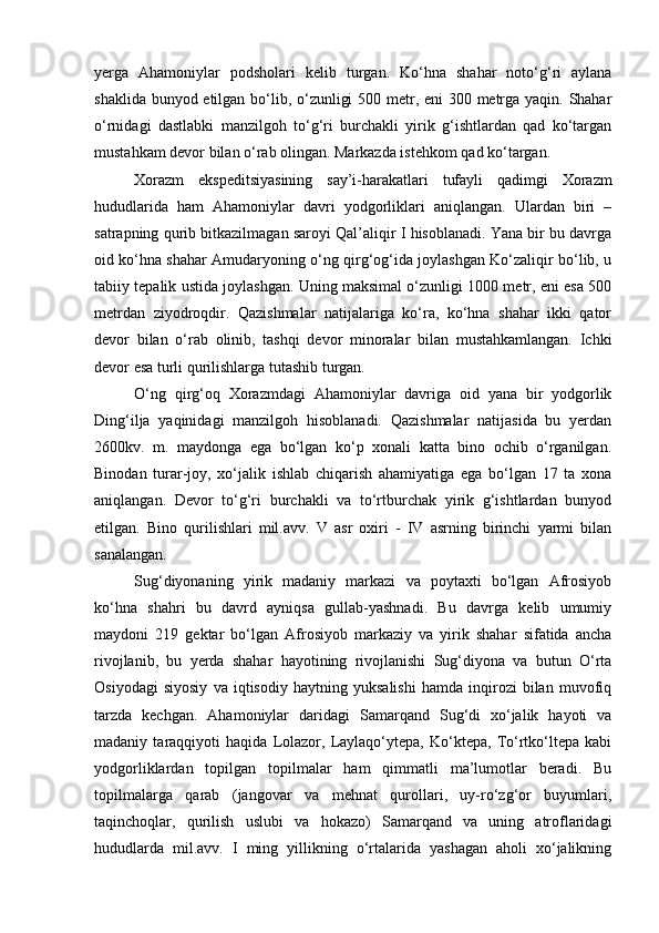 yerga   Ahamoniylar   podsholari   kelib   turgan.   Kо‘hna   shahar   notо‘g‘ri   aylana
shaklida bunyod etilgan bо‘lib, о‘zunligi  500 metr, eni  300 metrga yaqin. Shahar
о‘rnidagi   dastlabki   manzilgoh   tо‘g‘ri   burchakli   yirik   g‘ishtlardan   qad   kо‘targan
mustahkam devor bilan о‘rab olingan. Markazda istehkom qad kо‘targan. 
Xorazm   ekspeditsiyasining   say’i-harakatlari   tufayli   qadimgi   Xorazm
hududlarida   ham   Ahamoniylar   davri   yodgorliklari   aniqlangan.   Ulardan   biri   –
satrapning qurib bitkazilmagan saroyi Qal’aliqir I hisoblanadi. Yana bir bu davrga
oid kо‘hna shahar Amudaryoning о‘ng qirg‘og‘ida joylashgan Kо‘zaliqir bо‘lib, u
tabiiy tepalik ustida joylashgan. Uning maksimal о‘zunligi 1000 metr, eni esa 500
metrdan   ziyodroqdir.   Qazishmalar   natijalariga   kо‘ra,   kо‘hna   shahar   ikki   qator
devor   bilan   о‘rab   olinib,   tashqi   devor   minoralar   bilan   mustahkamlangan.   Ichki
devor esa turli qurilishlarga tutashib turgan. 
О‘ng   qirg‘oq   Xorazmdagi   Ahamoniylar   davriga   oid   yana   bir   yodgorlik
Ding‘ilja   yaqinidagi   manzilgoh   hisoblanadi.   Qazishmalar   natijasida   bu   yerdan
2600kv.   m.   maydonga   ega   bо‘lgan   kо‘p   xonali   katta   bino   ochib   о‘rganilgan.
Binodan   turar-joy,   xо‘jalik   ishlab   chiqarish   ahamiyatiga   ega   bо‘lgan   17   ta   xona
aniqlangan.   Devor   tо‘g‘ri   burchakli   va   tо‘rtburchak   yirik   g‘ishtlardan   bunyod
etilgan.   Bino   qurilishlari   mil.avv.   V   asr   oxiri   -   IV   asrning   birinchi   yarmi   bilan
sanalangan. 
Sug‘diyonaning   yirik   madaniy   markazi   va   poytaxti   bо‘lgan   Afrosiyob
kо‘hna   shahri   bu   davrd   ayniqsa   gullab-yashnadi.   Bu   davrga   kelib   umumiy
maydoni   219   gektar   bо‘lgan   Afrosiyob   markaziy   va   yirik   shahar   sifatida   ancha
rivojlanib,   bu   yerda   shahar   hayotining   rivojlanishi   Sug‘diyona   va   butun   О‘rta
Osiyodagi   siyosiy   va   iqtisodiy   haytning   yuksalishi   hamda   inqirozi   bilan   muvofiq
tarzda   kechgan.   Ahamoniylar   daridagi   Samarqand   Sug‘di   xо‘jalik   hayoti   va
madaniy   taraqqiyoti   haqida   Lolazor,   Laylaqо‘ytepa,   Kо‘ktepa,   Tо‘rtkо‘ltepa   kabi
yodgorliklardan   topilgan   topilmalar   ham   qimmatli   ma’lumotlar   beradi.   Bu
topilmalarga   qarab   (jangovar   va   mehnat   qurollari,   uy-rо‘zg‘or   buyumlari,
taqinchoqlar,   qurilish   uslubi   va   hokazo)   Samarqand   va   uning   atroflaridagi
hududlarda   mil.avv.   I   ming   yillikning   о‘rtalarida   yashagan   aholi   xо‘jalikning 