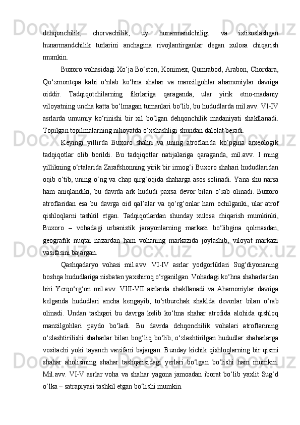 dehqonchilik,   chorvachilik,   uy   hunarmandchiligi   va   ixtisoslashgan
hunarmandchilik   turlarini   anchagina   rivojlantirganlar   degan   xulosa   chiqarish
mumkin. 
Buxoro vohasidagi Xо‘ja Bо‘ston, Konimex, Qumrabod, Arabon, Chordara,
Qо‘zmontepa   kabi   о‘nlab   kо‘hna   shahar   va   manzilgohlar   ahamoniylar   davriga
oiddir.   Tadqiqotchilarning   fikrlariga   qaraganda,   ular   yirik   etno-madaniy
viloyatning uncha katta bо‘lmagan tumanlari bо‘lib, bu hududlarda mil.avv. VI-IV
asrlarda   umumiy   kо‘rinishi   bir   xil   bо‘lgan   dehqonchilik   madaniyati   shakllanadi.
Topilgan topilmalarning nihoyatda о‘xshashligi shundan dalolat beradi. 
Keyingi   yillirda   Buxoro   shahri   va   uning   atroflarida   kо‘pgina   arxeologik
tadqiqotlar   olib   borildi.   Bu   tadqiqotlar   natijalariga   qaraganda,   mil.avv.   I   ming
yillikning о‘rtalarida Zarafshonning yirik bir irmog‘i Buxoro shahari hududlaridan
oqib о‘tib, uning о‘ng va chap qirg‘oqida shaharga asos solinadi. Yana shu narsa
ham   aniqlandiki,   bu   davrda   ark   hududi   paxsa   devor   bilan   о‘rab   olinadi.   Buxoro
atroflaridan   esa   bu   davrga   oid   qal’alar   va   qо‘rg‘onlar   ham   ochilganki,   ular   atrof
qishloqlarni   tashkil   etgan.   Tadqiqotlardan   shunday   xulosa   chiqarish   mumkinki,
Buxoro   –   vohadagi   urbanistik   jarayonlarning   markazi   bо‘libgina   qolmasdan,
geografik   nuqtai   nazardan   ham   vohaning   markazida   joylashib,   viloyat   markazi
vasifasini bajargan. 
Qashqadaryo   vohasi   mil.avv.   VI-IV   asrlar   yodgorliklari   Sug‘diyonaning
boshqa hududlariga nisbatan yaxshiroq о‘rganilgan. Vohadagi kо‘hna shaharlardan
biri   Yerqо‘rg‘on   mil.avv.   VIII-VII   asrlarda   shakllanadi   va   Ahamoniylar   davriga
kelganda   hududlari   ancha   kengayib,   tо‘rtburchak   shaklda   devorlar   bilan   о‘rab
olinadi.   Undan   tashqari   bu   davrga   kelib   kо‘hna   shahar   atrofida   alohida   qishloq
manzilgohlari   paydo   bо‘ladi.   Bu   davrda   dehqonchilik   vohalari   atroflarining
о‘zlashtirilishi   shaharlar   bilan  bog‘liq  bо‘lib,  о‘zlashtirilgan  hududlar  shaharlarga
vositachi   yoki   tayanch   vazifani   bajargan.   Bunday   kichik   qishloqlarning   bir   qismi
shahar   aholisining   shahar   tashqarisidagi   yerlari   bо‘lgan   bо‘lishi   ham   mumkin.
Mil.avv.   VI-V   asrlar   voha   va   shahar   yagona   jamoadan   iborat   bо‘lib   yaxlit   Sug‘d
о‘lka – satrapiyasi tashkil etgan bо‘lishi mumkin.  