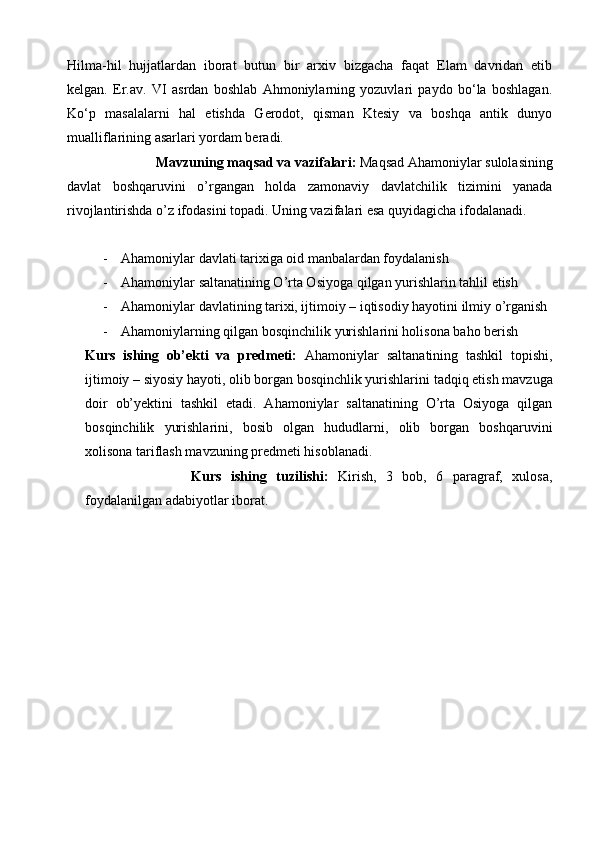 Hilma-hil   hujjatlardan   iborat   butun   bir   arxiv   bizgacha   faqat   Elam   davridan   еtib
kеlgan.   Er.av.   VI   asrdan   boshlab   Ahmoniylarning   yozuvlari   paydo   bo‘la   boshlagan.
Ko‘p   masalalarni   hal   etishda   Gеrodot,   qisman   Ktеsiy   va   boshqa   antik   dunyo
mualliflarining asarlari yordam bеradi.
Mavzuning maqsad va vazifalari:  Maqsad Ahamoniylar sulolasining
davlat   boshqaruvini   o’rgangan   holda   zamonaviy   davlatchilik   tizimini   yanada
rivojlantirishda o’z ifodasini topadi. Uning vazifalari esa quyidagicha ifodalanadi.
- Ahamoniylar davlati tarixiga oid manbalardan foydalanish
- Ahamoniylar saltanatining O’rta Osiyoga qilgan yurishlarin tahlil etish
- Ahamoniylar davlatining tarixi, ijtimoiy – iqtisodiy hayotini ilmiy o’rganish
- Ahamoniylarning qilgan bosqinchilik yurishlarini holisona baho berish
Kurs   ishing   ob’ekti   va   predmeti:   Ahamoniylar   saltanatining   tashkil   topishi,
ijtimoiy – siyosiy hayoti, olib borgan bosqinchlik yurishlarini  tadqiq etish  mavzuga
doir   ob’yektini   tashkil   etadi.   Ahamoniylar   saltanatining   O’rta   Osiyoga   qilgan
bosqinchilik   yurishlarini,   bosib   olgan   hududlarni,   olib   borgan   boshqaruvini
xolisona tariflash mavzuning predmeti hisoblanadi.
Kurs   ishing   tuzilishi:   Kirish,   3   bob,   6   paragraf,   xulosa,
foydalanilgan adabiyotlar iborat. 