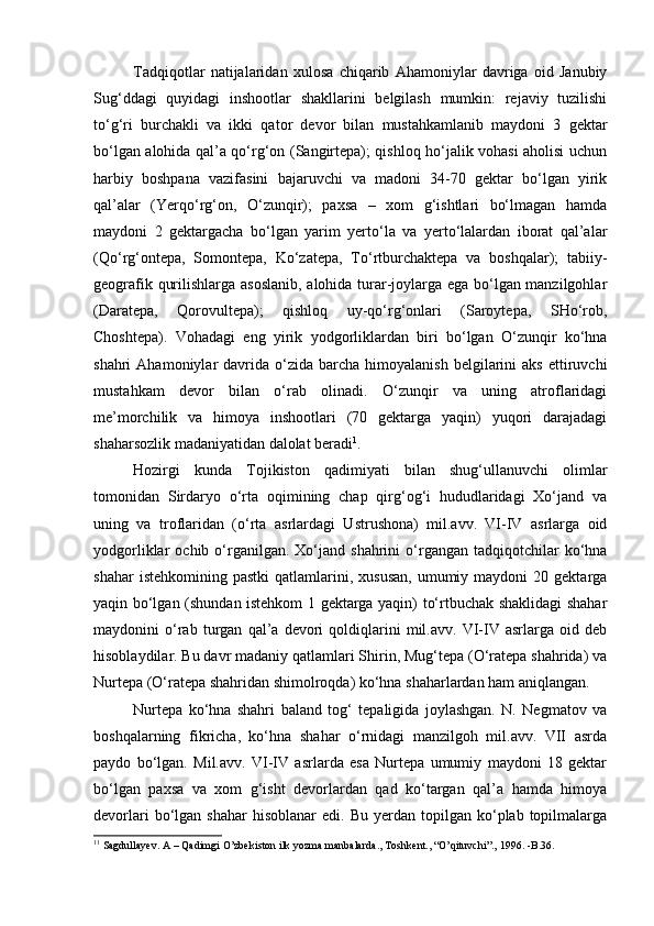 Tadqiqotlar   natijalaridan   xulosa   chiqarib   Ahamoniylar   davriga   oid   Janubiy
Sug‘ddagi   quyidagi   inshootlar   shakllarini   belgilash   mumkin:   rejaviy   tuzilishi
tо‘g‘ri   burchakli   va   ikki   qator   devor   bilan   mustahkamlanib   maydoni   3   gektar
bо‘lgan alohida qal’a qо‘rg‘on (Sangirtepa); qishloq hо‘jalik vohasi aholisi uchun
harbiy   boshpana   vazifasini   bajaruvchi   va   madoni   34-70   gektar   bо‘lgan   yirik
qal’alar   (Yerqо‘rg‘on,   О‘zunqir);   paxsa   –   xom   g‘ishtlari   bо‘lmagan   hamda
maydoni   2   gektargacha   bо‘lgan   yarim   yertо‘la   va   yertо‘lalardan   iborat   qal’alar
(Qо‘rg‘ontepa,   Somontepa,   Kо‘zatepa,   Tо‘rtburchaktepa   va   boshqalar);   tabiiy-
geografik qurilishlarga asoslanib, alohida turar-joylarga ega bо‘lgan manzilgohlar
(Daratepa,   Qorovultepa);   qishloq   uy-qо‘rg‘onlari   (Saroytepa,   SHо‘rob,
Choshtepa).   Vohadagi   eng   yirik   yodgorliklardan   biri   bо‘lgan   О‘zunqir   kо‘hna
shahri   Ahamoniylar   davrida   о‘zida  barcha  himoyalanish   belgilarini  aks  ettiruvchi
mustahkam   devor   bilan   о‘rab   olinadi.   О‘zunqir   va   uning   atroflaridagi
me’morchilik   va   himoya   inshootlari   (70   gektarga   yaqin)   yuqori   darajadagi
shaharsozlik madaniyatidan dalolat beradi 1
. 
Hozirgi   kunda   Tojikiston   qadimiyati   bilan   shug‘ullanuvchi   olimlar
tomonidan   Sirdaryo   о‘rta   oqimining   chap   qirg‘og‘i   hududlaridagi   Xо‘jand   va
uning   va   troflaridan   (о‘rta   asrlardagi   Ustrushona)   mil.avv.   VI-IV   asrlarga   oid
yodgorliklar   ochib  о‘rganilgan.  Xо‘jand  shahrini  о‘rgangan   tadqiqotchilar  kо‘hna
shahar  istehkomining  pastki   qatlamlarini,  xususan,   umumiy  maydoni  20  gektarga
yaqin bо‘lgan (shundan istehkom 1 gektarga yaqin) tо‘rtbuchak shaklidagi shahar
maydonini   о‘rab   turgan   qal’a   devori   qoldiqlarini   mil.avv.   VI-IV   asrlarga   oid   deb
hisoblaydilar. Bu davr madaniy qatlamlari Shirin, Mug‘tepa (О‘ratepa shahrida) va
Nurtepa (О‘ratepa shahridan shimolroqda) kо‘hna shaharlardan ham aniqlangan. 
Nurtepa   kо‘hna   shahri   baland   tog‘   tepaligida   joylashgan.   N.   Negmatov   va
boshqalarning   fikricha,   kо‘hna   shahar   о‘rnidagi   manzilgoh   mil.avv.   VII   asrda
paydo   bо‘lgan.   Mil.avv.   VI-IV   asrlarda   esa   Nurtepa   umumiy   maydoni   18   gektar
bо‘lgan   paxsa   va   xom   g‘isht   devorlardan   qad   kо‘targan   qal’a   hamda   himoya
devorlari  bо‘lgan  shahar  hisoblanar  edi.   Bu  yerdan  topilgan  kо‘plab  topilmalarga
1 1
 Sagdullayev. A – Qadimgi O’zbekiston ilk yozma manbalarda., Toshkent., “O’qituvchi”., 1996. -B.36. 