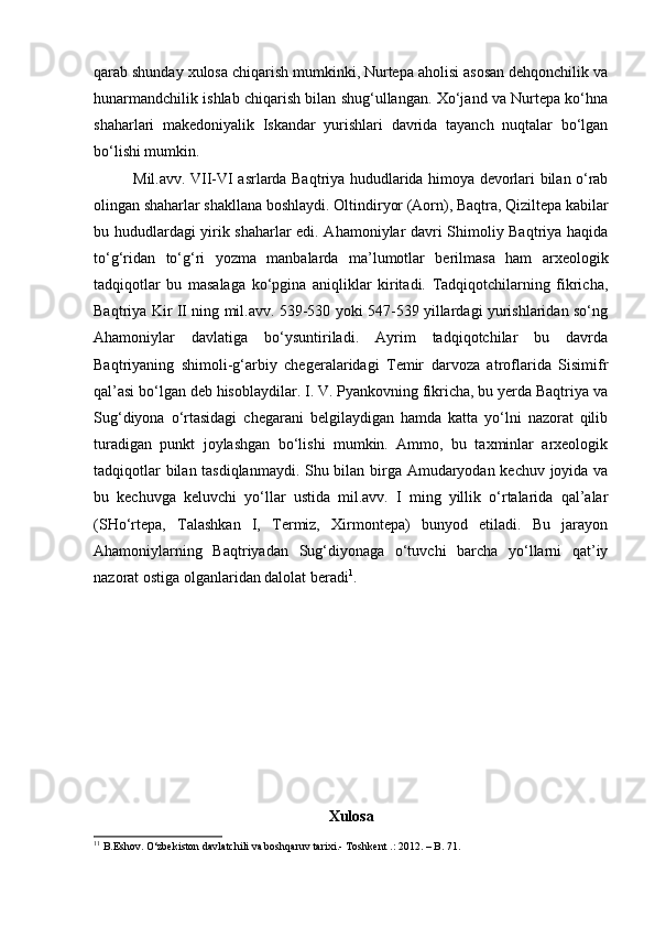 qarab shunday xulosa chiqarish mumkinki, Nurtepa aholisi asosan dehqonchilik va
hunarmandchilik ishlab chiqarish bilan shug‘ullangan. Xо‘jand va Nurtepa kо‘hna
shaharlari   makedoniyalik   Iskandar   yurishlari   davrida   tayanch   nuqtalar   bо‘lgan
bо‘lishi mumkin. 
Mil.avv. VII-VI asrlarda Baqtriya hududlarida himoya devorlari bilan о‘rab
olingan shaharlar shakllana boshlaydi. Oltindiryor (Aorn), Baqtra, Qiziltepa kabilar
bu hududlardagi yirik shaharlar edi. Ahamoniylar davri Shimoliy Baqtriya haqida
tо‘g‘ridan   tо‘g‘ri   yozma   manbalarda   ma’lumotlar   berilmasa   ham   arxeologik
tadqiqotlar   bu   masalaga   kо‘pgina   aniqliklar   kiritadi.   Tadqiqotchilarning   fikricha,
Baqtriya Kir II ning mil.avv. 539-530 yoki 547-539 yillardagi yurishlaridan sо‘ng
Ahamoniylar   davlatiga   bо‘ysuntiriladi.   Ayrim   tadqiqotchilar   bu   davrda
Baqtriyaning   shimoli-g‘arbiy   chegeralaridagi   Temir   darvoza   atroflarida   Sisimifr
qal’asi bо‘lgan deb hisoblaydilar. I. V. Pyankovning fikricha, bu yerda Baqtriya va
Sug‘diyona   о‘rtasidagi   chegarani   belgilaydigan   hamda   katta   yо‘lni   nazorat   qilib
turadigan   punkt   joylashgan   bо‘lishi   mumkin.   Ammo,   bu   taxminlar   arxeologik
tadqiqotlar bilan tasdiqlanmaydi. Shu bilan birga Amudaryodan kechuv joyida va
bu   kechuvga   keluvchi   yо‘llar   ustida   mil.avv.   I   ming   yillik   о‘rtalarida   qal’alar
(SHо‘rtepa,   Talashkan   I,   Termiz,   Xirmontepa)   bunyod   etiladi.   Bu   jarayon
Ahamoniylarning   Baqtriyadan   Sug‘diyonaga   о‘tuvchi   barcha   yо‘llarni   qat’iy
nazorat ostiga olganlaridan dalolat beradi 1
. 
Xulosa
1 1
 B. Eshov. О‘zbekiston davlatchili va boshqaruv tarixi. -  T oshkent  .: 2012.  –  B. 71. 