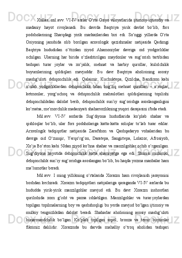 Xullas, mil.avv. VI-IV asrlar О‘rta Osiyo viloyatlarida ijtimoiy-iqtisodiy va
madaniy   hayot   rivojlanadi.   Bu   davrda   Baqtriya   yirik   davlat   bо‘lib,   fors
podsholarining   Sharqdagi   yirik   markazlaridan   biri   edi.   Sо‘nggi   yillarda   О‘rta
Osiyoning   janubida   olib   borilgan   arxeologik   qazishmalar   natijasida   Qadimgi
Baqtriya   hududidan   о‘ttizdan   ziyod   Ahamoniylar   davriga   oid   yodgorliklar
ochilgan.   Ularning   har   birida   о‘zlashtirilgan   maydonlar   va   sug‘orish   tartibidan
tashqari   turar   joylar   va   xо‘jalik,   mehnat   va   harbiy   qurollar,   kulolchilik
buyumlarining   qoldiqlari   mavjuddir.   Bu   davr   Baqtriya   aholisining   asosiy
mashg‘uloti   dehqonchilik   edi.   Qalaimir,   Kuchuktepa,   Qizilcha,   Bandixon   kabi
о‘nlab   yodgorliklardan   dehqonchilik   bilan   bog‘liq   mehnat   qurollari   –   о‘roqlar,
ketmonlar,   yorg‘uchoq   va   dehqonchilik   mahsulotlari   qoldiqlarining   topilishi
dehqonchilikdan   dalolat   berib,   dehqonchilik   sun’iy   sug‘orishga   asoslanganligini
kо‘rsatsa, me’morchilik madaniyati shaharsozlikning yuqori darajasini ifoda etadi. 
Mil.avv.   VI-IV   asrlarda   Sug‘diyona   hududlarida   kо‘plab   shahar   va
qishloqlar   bо‘lib,   ular   fors   podsholariga   katta-katta   soliqlar   tо‘lab   turar   edilar.
Arxeologik   tadqiqotlar   natijasida   Zarafshon   va   Qashqadaryo   vohalaridan   bu
davrga   oid   О‘zunqir,   Yerqо‘rg‘on,   Daratepa,   Sangirtepa,   Lolazor,   Afrosiyob,
Xо‘ja Bо‘ston kabi 50dan ziyod kо‘hna shahar va manzilgohlar ochib о‘rganilgan.
Sug‘diyona   hayotida   dehqonchilik   katta   ahamiyatga   ega   edi.   Shunisi   muhimki,
dehqonchilik sun’iy sug‘orishga asoslangan bо‘lib, bu haqda yozma manbalar ham
ma’lumotlar beradi. 
Mil.avv.   I   ming   yillikning   о‘rtalarida   Xorazm   ham   rivojlanish   jarayonini
boshdan   kechiradi.   Xorazm   tadqiqotlari   natijalariga   qaraganda   VI-IV   asrlarda   bu
hududda   yirik-yirik   manzilgohlar   mavjud   edi.   Bu   davr   Xorazm   inshootlari
qurilishida   xom   g‘isht   va   paxsa   ishlatilgan.   Manzilgohlar   va   turar-joylardan
topilgan topilmalarning boy va qashshoqligi  bu yerda mavjud bо‘lgan ijtimoiy va
mulkiy   tengsizlikdan   dalolat   beradi.   Shaharlar   aholisining   asosiy   mashg‘uloti
hunarmandchilik   bо‘lgan.   Kо‘plab   topilgan   sopol,   bronza   va   temir   buyumlar
fikrimiz   dalilidir.   Xorazmda   bu   darvda   mahalliy   о‘troq   aholidan   tashqari 