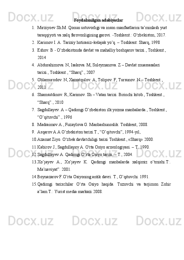 Foydalanilgan adabiyotlar
1. Mirziyoev Sh.M. Qonun ustuvorligi va inson manfaatlarini ta’minlash yurt 
taraqqiyoti va xalq farovonligining garovi. -Toshkent.: O‘zbekiston, 2017.
2. Karimov I. A. Tarixiy hotirasiz–kelajak yo’q. – Toshkent: Sharq, 1998
3. Eshov. B - O‘zbekistonda davlat va mahalliy boshqaruv tarixi., Toshkent., 
2014
4. Abdurahimova. N, Isakova. M, Suleymanova. Z – Davlat muassasalari 
tarixi., Toshkent., “Sharq”., 2007
5. Oblamurodov. N, Xazratqulov. A, Tolipov. F, Tursunov. N – Toshkent., 
2011
6. Shamsutdinov. R, Karimov. Sh – Vatan tarixi. Birinchi kitob., Toshkent., 
“Sharq”., 2010
7. Sagdullayev. A – Qadimgi O’zbekiston ilk yozma manbalarda., Toshkent., 
“O’qituvchi”., 1996
8. Madraimov A., Fuzaylova G. Manbashunoslik.  Toshkent, 2008.
9. Asqarov A.A O’zbekiston tarixi.T., “O’qituvchi”, 1994-yil,
10. Azamat Ziyo.  О ‘zbek davlatchiligi tarixi Toshkent., «Sharq» 2000.
11. Kabirov J., Sagdullayev A. O'rta Osiyo arxeologiyasi. –  Т . 1990.
12. Sagdullayev A. Qadimgi O‘rta Osiyo tarixi. – T., 2004.
13. Xo’jayev   A.,   Xo’jayev   K.   Qadimgi   manbalarda   xalqimiz   o’tmishi.T:.
Ma’naviyat”. 2001.
14. Boynazarov F.O’rta Osiyoning antik davri.  T., O’qituvchi. 1991.
15. Qadimgi   tarixchilar   О ‘rta   Osiyo   haqida.   Tuzuvchi   va   tarjimon   Zohir
a’lam.T.: Yurist media markazi.2008. 