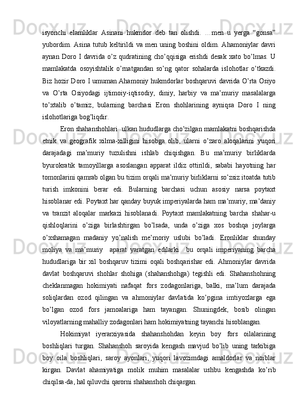 isyonchi   elamliklar   Asinani   hukmdor   deb   tan   olishdi.   …men   u   yerga   “gonsa”
yubordim.   Asina   tutub  keltirildi   va   men  uning   boshini   oldim.   Ahamoniylar   davri
aynan   Doro   I   davrida   o’z   qudratining   cho’qqisiga   erishdi   desak   xato   bo’lmas.   U
mamlakatda   osoyishtalik   o’rnatgandan   so’ng   qator   sohalarda   islohotlar   o’tkazdi.
Biz hozir Doro I umuman Ahamoniy hukmdorlar boshqaruvi davrida O’rta Osiyo
va   O’rta   Osiyodagi   ijtimoiy-iqtisodiy,   diniy,   harbiy   va   ma’muriy   masalalarga
to’xtalib   o’tamiz,   bularning   barchasi   Eron   shohlarining   ayniqsa   Doro   I   ning
islohotlariga bog’liqdir.
Eron shahanshohlari  ulkan hududlarga cho’zilgan mamlakatni boshqarishda
etnik   va   geografik   xilma-xilligini   hisobga   olib,   ularni   o’zaro   aloqalarini   yuqori
darajadagi   ma’muriy   tuzulishni   ishlab   chiqishgan.   Bu   ma’muriy   birliklarda
byurokratik   tamoyillarga   asoslangan   apparat   ildiz   ottirildi,   sababi   hayotning   har
tomonlarini qamrab olgan bu tizim orqali ma’muriy birliklarni so’zsiz itoatda tutib
turish   imkonini   berar   edi.   Bularning   barchasi   uchun   asosiy   narsa   poytaxt
hisoblanar edi. Poytaxt har qanday buyuk imperiyalarda ham ma’muriy, ma’daniy
va   tranzit   aloqalar   markazi   hisoblanadi.   Poytaxt   mamlakatning   barcha   shahar-u
qishloqlarini   o’ziga   birlashtirgan   bo’lsada,   unda   o’ziga   xos   boshqa   joylarga
o’xshamagan   madaniy   yo’nalish   me’moriy   uslubi   bo’ladi.   Eronliklar   shunday
moliya   va   ma’muriy     aparat   yaratgan   edilarki     bu   orqali   imperiyaning   barcha
hududlariga   bir   xil   boshqaruv   tizimi   oqali   boshqarishar   edi.   Ahmoniylar   davrida
davlat   boshqaruvi   shohlar   shohiga   (shahanshohga)   tegishli   edi.   Shahanshohning
cheklanmagan   hokimiyati   nafaqat   fors   zodagonlariga,   balki,   ma’lum   darajada
soliqlardan   ozod   qilingan   va   ahmoniylar   davlatida   ko’pgina   imtiyozlarga   ega
bo’lgan   ozod   fors   jamoalariga   ham   tayangan.   Shuningdek,   bosib   olingan
viloyatlarning mahalliy zodagonlari ham hokimiyatning tayanchi hisoblangan.
Hokimiyat   iyerarxiyasida   shahanshohdan   keyin   boy   fors   oilalarining
boshliqlari   turgan.   Shahanshoh   saroyida   kengash   mavjud   bo’lib   uning   tarkibiga
boy   oila   boshliqlari,   saroy   ayonlari,   yuqori   lavozimdagi   amaldorlar   va   noiblar
kirgan.   Davlat   ahamiyatiga   molik   muhim   masalalar   ushbu   kengashda   ko’rib
chiqilsa-da, hal qiluvchi qarorni shahanshoh chiqargan. 