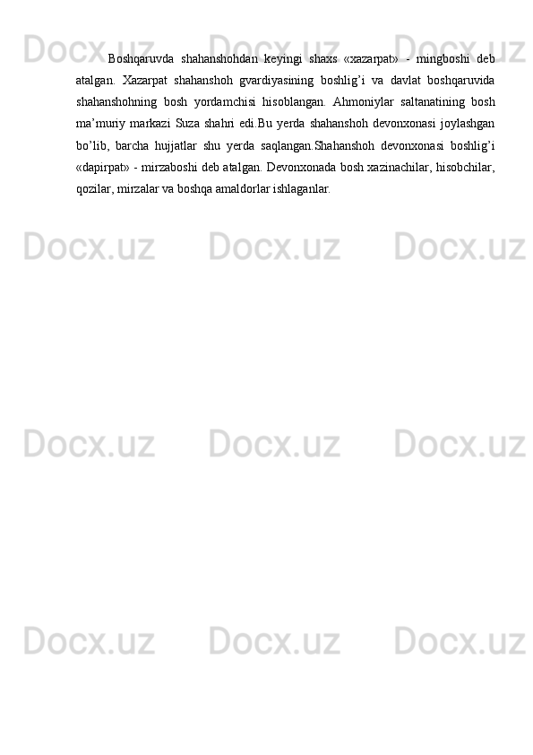 Boshqaruvda   shahanshohdan   keyingi   shaxs   «xazarpat»   -   mingboshi   deb
atalgan.   Xazarpat   shahanshoh   gvardiyasining   boshlig’i   va   davlat   boshqaruvida
shahanshohning   bosh   yordamchisi   hisoblangan.   Ahmoniylar   saltanatining   bosh
ma’muriy   markazi   Suza   shahri   edi.Bu   yerda   shahanshoh   devonxonasi   joylashgan
bo’lib,   barcha   hujjatlar   shu   yerda   saqlangan.Shahanshoh   devonxonasi   boshlig’i
«dapirpat» - mirzaboshi deb atalgan. Devonxonada bosh xazinachilar, hisobchilar,
qozilar, mirzalar va boshqa amaldorlar ishlaganlar. 