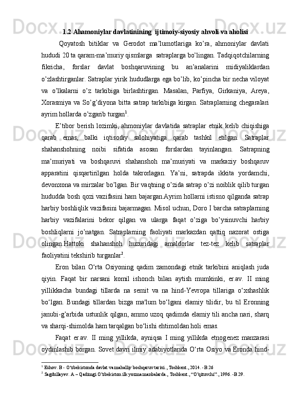 1.2 Ahamoniylar davlatinining  ijtimoiy-siyosiy ahvoli va aholisi
Qoyatosh   bitiklar   va   Gerodot   ma’lumotlariga   ko’ra,   ahmoniylar   davlati
hududi 20 ta qaram-ma’muriy qismlarga  satraplarga bo’lingan. Tadqiqotchilarning
fikricha,   forslar   davlat   boshqaruvining   bu   an’analarini   midiyaliklardan
o’zlashtirganlar. Satraplar yirik hududlarga ega bo’lib, ko’pincha bir necha viloyat
va   o’lkalarni   o’z   tarkibiga   birlashtirgan.   Masalan,   Parfiya,   Girkaniya,   Areya,
Xorasmiya  va So’g’diyona bitta satrap tarkibiga kirgan. Satraplarning chegaralari
ayrim hollarda o’zgarib turgan 1
.
E’tibor   berish   lozimki,   ahmoniylar   davlatida   satraplar   etnik   kelib   chiqishiga
qarab   emas,   balki   iqtisodiy   salohiyatiga   qarab   tashkil   etilgan.   Satraplar
shahanshohning   noibi   sifatida   asosan   forslardan   tayinlangan.   Satrapning
ma’muriyati   va   boshqaruvi   shahanshoh   ma’muriyati   va   markaziy   boshqaruv
apparatini   qisqartirilgan   holda   takrorlagan.   Ya’ni,   satrapda   ikkita   yordamchi,
devonxona va mirzalar bo’lgan. Bir vaqtning o’zida satrap o’zi noiblik qilib turgan
hududda bosh qozi vazifasini ham bajargan.Ayrim hollarni istisno qilganda satrap
harbiy boshliqlik vazifasini bajarmagan. Misol uchun, Doro I barcha satraplarning
harbiy   vazifalarini   bekor   qilgan   va   ularga   faqat   o’ziga   bo’ysinuvchi   harbiy
boshliqlarni   jo’natgan.   Satraplarning   faoliyati   markazdan   qattiq   nazorat   ostiga
olingan.Hattoki   shahanshoh   huzuridagi   amaldorlar   tez-tez   kelib   satraplar
faoliyatini tekshirib turganlar 2
.
Eron   bilan   O‘rta   Osiyoning   qadim   zamondagi   etnik   tarkibini   aniqlash   juda
qiyin.   Faqat   bir   narsani   komil   ishonch   bilan   aytish   mumkinki,   er.av.   II   ming
yillikkacha   bundagi   tillarda   na   s е mit   va   na   hind-Yevropa   tillariga   o‘xshashlik
bo‘lgan.   Bundagi   tillardan   bizga   ma'lum   bo‘lgani   elamiy   tilidir,   bu   til   Eronning
janubi-g’arbida ustunlik qilgan, ammo uzoq qadimda elamiy tili ancha nari, sharq
va sharqi-shimolda ham tarqalgan bo‘lishi ehtimoldan holi emas.
Faqat   er.av.   II   ming   yillikda,   ayniqsa   I   ming   yillikda   etnog е n е z   manzarasi
oydinlashib borgan. Sovet davri ilmiy adabiyotlarida O‘rta Osiyo va Eronda hind-
1
 Eshov. B - O‘zbekistonda davlat va mahalliy boshqaruv tarixi., Toshkent., 2014. -B.26
2
 Sagdullayev. A – Qadimgi O’zbekiston ilk yozma manbalarda., Toshkent., “O’qituvchi”., 1996. -B.29. 