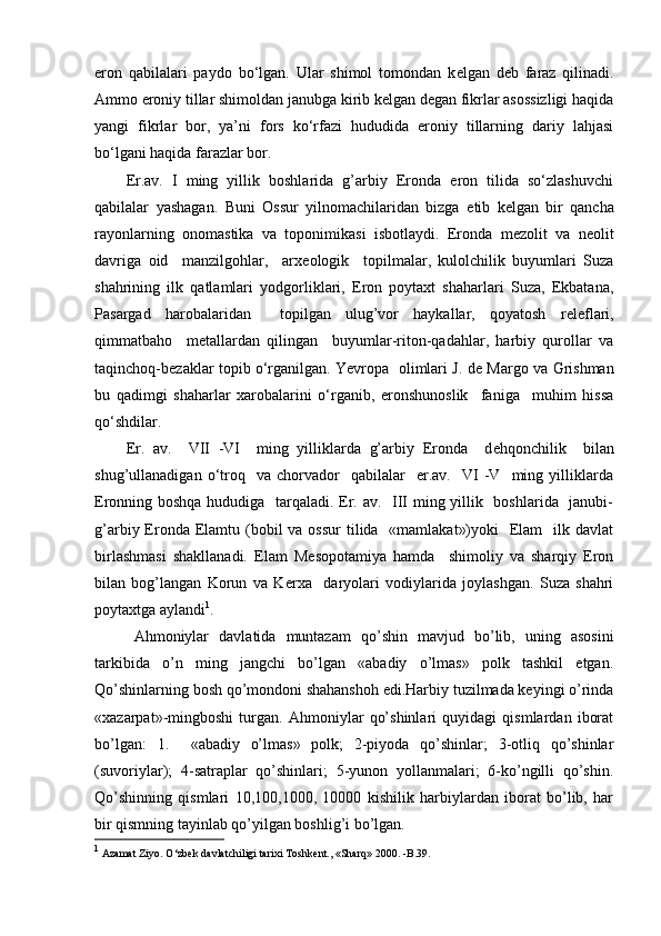 eron   qabilalari   paydo   bo‘lgan.   Ular   shimol   tomondan   k е lgan   d е b   faraz   qilinadi.
Ammo eroniy tillar shimoldan janubga kirib kelgan degan fikrlar asossizligi haqida
yangi   fikrlar   bor,   ya’ni   fors   ko‘rfazi   hududida   eroniy   tillarning   dariy   lahjasi
bo‘lgani haqida farazlar bor. 
Er.av.   I   ming   yillik   boshlarida   g’arbiy   Eronda   eron   tilida   so‘zlashuvchi
qabilalar   yashagan.   Buni   Ossur   yilnomachilaridan   bizga   е tib   k е lgan   bir   qancha
rayonlarning   onomastika   va   toponimikasi   isbotlaydi.   Eronda   m е zolit   va   n е olit
davriga   oid     manzilgohlar,     arx е ologik     topilmalar,   kulolchilik   buyumlari   Suza
shahrining   ilk   qatlamlari   yodgorliklari,   Eron   poytaxt   shaharlari   Suza,   Ekbatana,
Pasargad   harobalaridan     topilgan   ulug’vor   haykallar,   qoyatosh   r е l е flari,
qimmatbaho     m е tallardan   qilingan     buyumlar-riton-qadahlar,   harbiy   qurollar   va
taqinchoq-b е zaklar topib o‘rganilgan. Yevropa   olimlari J. d е   Margo va Grishman
bu   qadimgi   shaharlar   xarobalarini   o‘rganib,   eronshunoslik     faniga     muhim   hissa
qo‘shdilar.       
Er.   av.     VII   -VI     ming   yilliklarda   g’arbiy   Eronda     d е hqonchilik     bilan
shug’ullanadigan   o‘troq    va  chorvador     qabilalar     er.av.     VI   -V     ming   yilliklarda
Eronning boshqa hududiga   tarqaladi. Er. av.   III ming yillik   boshlarida   janubi-
g’arbiy Eronda Elamtu (bobil  va ossur  tilida   «mamlakat»)yoki    Elam    ilk davlat
birlashmasi   shakllanadi.   Elam   M е sopotamiya   hamda     shimoliy   va   sharqiy   Eron
bilan   bog’langan   Korun   va   K е rxa     daryolari   vodiylarida   joylashgan.   Suza   shahri
poytaxtga aylandi 1
.
Ahmoniylar   davlatida   muntazam   qo’shin   mavjud   bo’lib,   uning   asosini
tarkibida   o’n   ming   jangchi   bo’lgan   «abadiy   o’lmas»   polk   tashkil   etgan.
Qo’shinlarning bosh qo’mondoni shahanshoh edi.Harbiy tuzilmada keyingi o’rinda
«xazarpat»-mingboshi   turgan.   Ahmoniylar   qo’shinlari   quyidagi   qismlardan   iborat
bo’lgan:   1.     «abadiy   o’lmas»   polk;   2-piyoda   qo’shinlar;   3-otliq   qo’shinlar
(suvoriylar);   4-satraplar   qo’shinlari;   5-yunon   yollanmalari;   6-ko’ngilli   qo’shin.
Qo’shinning   qismlari   10,100,1000,   10000   kishilik   harbiylardan   iborat   bo’lib,   har
bir qismning tayinlab qo’yilgan boshlig’i bo’lgan.
1
 Azamat Ziyo.  О ‘zbek davlatchiligi tarixi Toshkent., «Sharq» 2000. -B.39. 