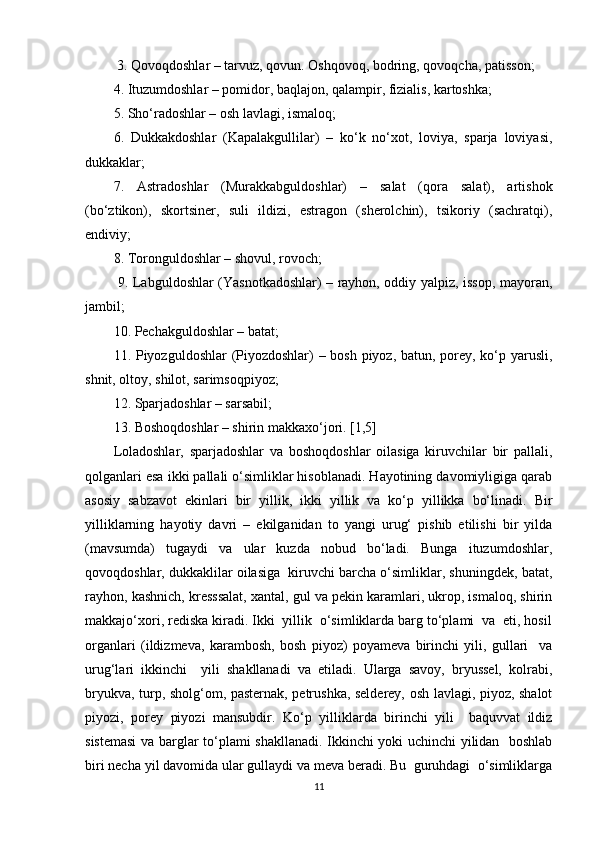  3. Qovoqdoshlar – tarvuz, qovun. Oshqovoq, bodring, qovoqcha, patisson; 
4. Ituzumdoshlar – pomidor, baqlajon, qalampir, fizialis, kartoshka; 
5. Sho‘radoshlar – osh lavlagi, ismaloq; 
6.   Dukkakdoshlar   (Kapalakgullilar)   –   ko‘k   no‘xot,   loviya,   sparja   loviyasi,
dukkaklar; 
7.   Astradoshlar   (Murakkabguldoshlar)   –   salat   (qora   salat),   artishok
(bo‘ztikon),   skortsiner,   suli   ildizi,   estragon   (sherolchin),   tsikoriy   (sachratqi),
endiviy; 
8. Toronguldoshlar – shovul, rovoch;
  9. Labguldoshlar (Yasnotkadoshlar) – rayhon, oddiy yalpiz, issop, mayoran,
jambil; 
10. Pechakguldoshlar – batat; 
11. Piyozguldoshlar (Piyozdoshlar)  – bosh piyoz, batun, porey, ko‘p yarusli,
shnit, oltoy, shilot, sarimsoqpiyoz; 
12. Sparjadoshlar – sarsabil; 
13. Boshoqdoshlar – shirin makkaxo‘jori. [1,5]
Loladoshlar,   sparjadoshlar   va   boshoqdoshlar   oilasiga   kiruvchilar   bir   pallali,
qolganlari esa ikki pallali o‘simliklar hisoblanadi. Hayotining davomiyligiga qarab
asosiy   sabzavot   ekinlari   bir   yillik,   ikki   yillik   va   ko‘p   yillikka   bo‘linadi.   Bir
yilliklarning   hayotiy   davri   –   ekilganidan   to   yangi   urug‘   pishib   etilishi   bir   yilda
(mavsumda)   tugaydi   va   ular   kuzda   nobud   bo‘ladi.   Bunga   ituzumdoshlar,
qovoqdoshlar, dukkaklilar oilasiga  kiruvchi barcha o‘simliklar, shuningdek, batat,
rayhon, kashnich, kresssalat, xantal, gul va pekin karamlari, ukrop, ismaloq, shirin
makkajo‘xori, rediska kiradi. Ikki  yillik  o‘simliklarda barg to‘plami  va  eti, hosil
organlari   (ildizmeva,   karambosh,   bosh   piyoz)   poyameva   birinchi   yili,   gullari     va
urug‘lari   ikkinchi     yili   shakllanadi   va   etiladi.   Ularga   savoy,   bryussel,   kolrabi,
bryukva, turp, sholg‘om, pasternak, petrushka, selderey, osh lavlagi, piyoz, shalot
piyozi,   porey   piyozi   mansubdir.   Ko‘p   yilliklarda   birinchi   yili     baquvvat   ildiz
sistemasi  va barglar to‘plami shakllanadi. Ikkinchi yoki uchinchi yilidan   boshlab
biri necha yil davomida ular gullaydi va meva beradi. Bu  guruhdagi  o‘simliklarga
11 