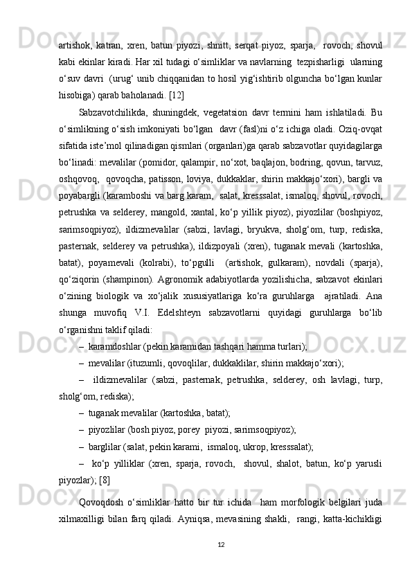 artishok,   katran,   xren,   batun   piyozi,   shnitt,   serqat   piyoz,   sparja,     rovoch,   shovul
kabi ekinlar kiradi. Har xil tudagi o‘simliklar va navlarning  tezpisharligi  ularning
o‘suv davri   (urug‘ unib chiqqanidan to hosil yig‘ishtirib olguncha bo‘lgan kunlar
hisobiga) qarab baholanadi. [12]
Sabzavotchilikda,   shuningdek,   vegetatsion   davr   termini   ham   ishlatiladi.   Bu
o‘simlikning o‘sish imkoniyati bo‘lgan   davr (fasl)ni o‘z ichiga oladi. Oziq-ovqat
sifatida iste’mol qilinadigan qismlari (organlari)ga qarab sabzavotlar quyidagilarga
bo‘linadi: mevalilar (pomidor, qalampir, no‘xot, baqlajon, bodring, qovun, tarvuz,
oshqovoq,   qovoqcha, patisson, loviya, dukkaklar, shirin makkajo‘xori), bargli va
poyabargli (karamboshi va barg karam,   salat, kresssalat, ismaloq, shovul, rovoch,
petrushka   va   selderey,   mangold,   xantal,   ko‘p   yillik   piyoz),   piyozlilar   (boshpiyoz,
sarimsoqpiyoz),   ildizmevalilar   (sabzi,   lavlagi,   bryukva,   sholg‘om,   turp,   rediska,
pasternak,   selderey   va   petrushka),   ildizpoyali   (xren),   tuganak   mevali   (kartoshka,
batat),   poyamevali   (kolrabi),   to‘pgulli     (artishok,   gulkaram),   novdali   (sparja),
qo‘ziqorin   (shampinon).   Agronomik   adabiyotlarda   yozilishicha,   sabzavot   ekinlari
o‘zining   biologik   va   xo‘jalik   xususiyatlariga   ko‘ra   guruhlarga     ajratiladi.   Ana
shunga   muvofiq   V.I.   Edelshteyn   sabzavotlarni   quyidagi   guruhlarga   bo‘lib
o‘rganishni taklif qiladi: 
–  karamdoshlar (pekin karamidan tashqari hamma turlari); 
–  mevalilar (ituzumli, qovoqlilar, dukkaklilar, shirin makkajo‘xori); 
–     ildizmevalilar   (sabzi,   pasternak,   petrushka,   selderey,   osh   lavlagi,   turp,
sholg‘om, rediska); 
–  tuganak mevalilar (kartoshka, batat); 
–  piyozlilar (bosh piyoz, porey  piyozi, sarimsoqpiyoz); 
–  barglilar (salat, pekin karami,  ismaloq, ukrop, kresssalat); 
–     ko‘p   yilliklar   (xren,   sparja,   rovoch,     shovul,   shalot,   batun,   ko‘p   yarusli
piyozlar); [8]
Qovoqdosh   o‘simliklar   hatto   bir   tur   ichida     ham   morfologik   belgilari   juda
xilmaxilligi   bilan   farq   qiladi.   Ayniqsa,   mevasining   shakli,     rangi,   katta-kichikligi
12 