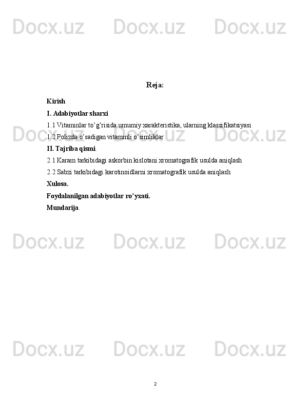 Reja:
Kirish
I. Adabiyotlar sharxi
1.1 Vitaminlar to’g’risida umumiy xarakteristika, ularning klassifikatsiyasi
1.2 Polizda o’sadigan vitaminli o’simliklar
II. Tajriba qismi .
2.1 Karam tarkibidagi askorbin kislotani xromatografik usulda aniqlash
2.2 Sabzi tarkibidagi karotinoidlarni xromatografik usulda aniqlash
Xulosa.
Foydalanilgan adabiyotlar ro’yxati.
Mundarija .
2