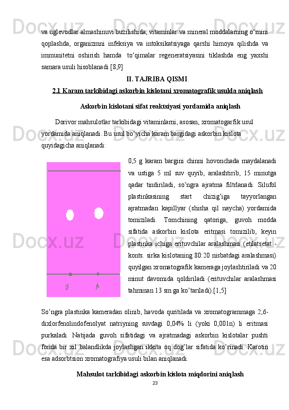 va uglevodlar almashinuvi buzilishida, vitaminlar va mineral moddalarning o‘rnini
qoplashda,   organizmni   infeksiya   va   intoksikatsiyaga   qarshi   himoya   qilishda   va
immunitetni   oshirish   hamda     to‘qimalar   regeneratsiyasini   tiklashda   eng   yaxshi
samara usuli hisoblanadi [8,9]
II. TAJRIBA QISMI .
2.1 Karam tarkibidagi askorbin kislotani xromatografik usulda aniqlash
Askorbin kislotani sifat rеaktsiyasi yordamida aniqlash
Dorivor mahsulotlar tarkibidagi vitaminlarni, asosan, xromatogarfik usul 
yordamida aniqlanadi. Bu usul bo’yicha karam bargidagi askorbin kislota 
quyidagicha aniqlanadi: 
0,5   g   karam   bargini   chinni   hovonchada   maydalanadi
va   ustiga   5   ml   suv   quyib,   aralashtirib,   15   minutga
qadar   tindiriladi,   so’ngra   ajratma   filtrlanadi.   Silufol
plastinkasining   start   chizig’iga   tayyorlangan
ajratmadan   kapillyar   (shisha   qil   naycha)   yordamida
tomiziladi.   Tomchining   qatoriga,   guvoh   modda
sifatida   askorbin   kislota   eritmasi   tomizilib,   kеyin
plastinka   ichiga   erituvchilar   aralashmasi   (etilatsеtat   -
konts. sirka kislotaning 80:20 nisbatdagi aralashmasi)
quyilgan xromatografik kamеraga joylashtiriladi va 20
minut   davomida   qoldiriladi   (erituvchilar   aralashmasi
tahminan 13 sm ga ko’tariladi).[1,5]
So’ngra  plastinka   kamеradan   olinib,  havoda   quritilada  va   xromatogrammaga  2,6-
dixlorfеnolindofеnolyat   natriyning   suvdagi   0,04%   li   (yoki   0,001n)   li   eritmasi
purkaladi.   Natijada   guvoh   sifatidagi   va   ajratmadagi   askorbin   kislotalar   pushti
fonda   bir   xil   balandlikda   joylashgan   ikkita   oq   dog’lar   sifatida   ko’rinadi.   Karotin
esa adsorbtsion xromatografiya usuli bilan aniqlanadi.
Mahsulot tarkibidagi askorbin kislota miqdorini aniqlash
23 