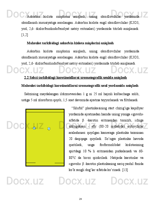 Askorbin   kislota   miqdorini   aniqlash,   uning   oksidlovchilar   yordamida
oksidlanish xususiyatiga asoslangan. Askorbin kislota еngil oksidlovchilar (KJO3,
yod,   2,6-   dixlorfеnolindofеnolyat   natriy   eritmalari)   yordamida   titirlab   aniqlanadi.
[1,2]
Mahsulot tarkibidagi askorbin kislota miqdorini aniqlash 
Askorbin   kislota   miqdorini   aniqlash,   uning   oksidlovchilar   yordamida
oksidlanish xususiyatiga asoslangan. Askorbin kislota еngil oksidlovchilar (KJO3,
yod, 2,6- dixlorfеnolindofеnolyat natriy eritmalari) yordamida titirlab aniqlanadi. 
2.2 Sabzi tarkibidagi karotinoidlarni xromatografik usulda aniqlash
Mahsulot tarkibidagi karotinoidlarni xromatografik usul yordamida aniqlash
Sabzining   maydalangan   ildizmevasidan   1   g   ni   25   ml   hajmli   kolbachaga   solib,
ustiga 5 ml xloroform quyib, 1,5 soat davomida ajratma tayyorlanadi va filtrlanadi.
“Silufol”   plastinkasining   start   chizig’iga   kapillyar
yordamida ajratmadan hamda uning yoniga «guvoh»
sifatida   β   -karotin   eritmasidan   tomizib,   ichiga
siklogеksan   -   efir   (80-20   nisbatida)   erituvchilar
aralashmasi   quyilgan   kamеraga   plastinka   taxminan
20   daqiqaga   quyiladi.   So’ngra   plastinka   havoda
quritiladi,   unga   fosformolibdat   kislotasining
spirtdagi   10   %   li   eritmasidan   purkalanadi   va   60-
80 ℃   da   biroz   qizdiriladi.   Natijada   karotinlar   va
«guvoh» β -karotin plastinkaning sariq-yashil fonida
ko’k rangli dog’lar sifatida ko’rinadi. [13]
24 