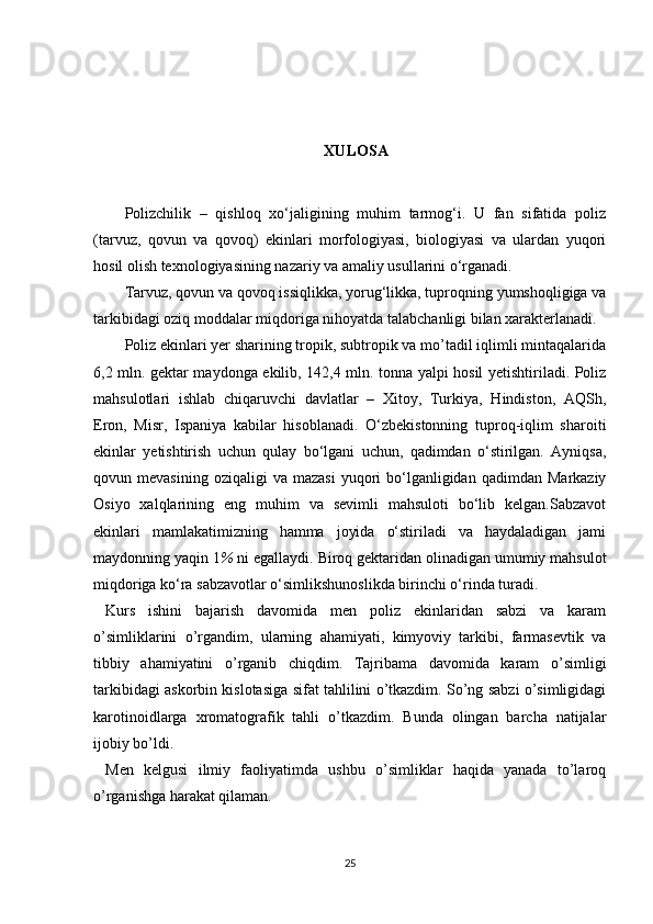 XULOSA
Polizchilik   –   qishloq   xo‘jaligining   muhim   tarmog‘i.   U   fan   sifatida   poliz
(tarvuz,   qovun   va   qovoq)   ekinlari   morfologiyasi,   biologiyasi   va   ulardan   yuqori
hosil olish texnologiyasining nazariy va amaliy usullarini o‘rganadi.
Tarvuz, qovun va qovoq issiqlikka, yorug‘likka, tuproqning yumshoqligiga va
tarkibidagi oziq moddalar miqdoriga nihoyatda talabchanligi bilan xarakterlanadi.
Poliz ekinlari yer sharining tropik, subtropik va mo’tadil iqlimli mintaqalarida
6,2 mln. gektar maydonga ekilib, 142,4 mln. tonna yalpi hosil yetishtiriladi. Poliz
mahsulotlari   ishlab   chiqaruvchi   davlatlar   –   Xitoy,   Turkiya,   Hindiston,   AQSh,
Eron,   Misr,   Ispaniya   kabilar   hisoblanadi.   O‘zbekistonning   tuproq-iqlim   sharoiti
ekinlar   yetishtirish   uchun   qulay   bo‘lgani   uchun,   qadimdan   o‘stirilgan.   Ayniqsa,
qovun  mevasining  oziqaligi  va   mazasi  yuqori   bo‘lganligidan  qadimdan   Markaziy
Osiyo   xalqlarining   eng   muhim   va   sevimli   mahsuloti   bo‘lib   kelgan.Sabzavot
ekinlari   mamlakatimizning   hamma   joyida   o‘stiriladi   va   haydaladigan   jami
maydonning yaqin 1 %  ni egallaydi. Biroq gektaridan olinadigan umumiy mahsulot
miqdoriga ko‘ra sabzavotlar o‘simlikshunoslikda birinchi o‘rinda turadi.
Kurs   ishini   bajarish   davomida   men   poliz   ekinlaridan   sabzi   va   karam
o’simliklarini   o’rgandim,   ularning   ahamiyati,   kimyoviy   tarkibi,   farmasevtik   va
tibbiy   ahamiyatini   o’rganib   chiqdim.   Tajribama   davomida   karam   o’simligi
tarkibidagi askorbin kislotasiga sifat tahlilini o’tkazdim. So’ng sabzi o’simligidagi
karotinoidlarga   xromatografik   tahli   o’tkazdim.   Bunda   olingan   barcha   natijalar
ijobiy bo’ldi.
Men   kelgusi   ilmiy   faoliyatimda   ushbu   o’simliklar   haqida   yanada   to’laroq
o’rganishga harakat qilaman.
25 