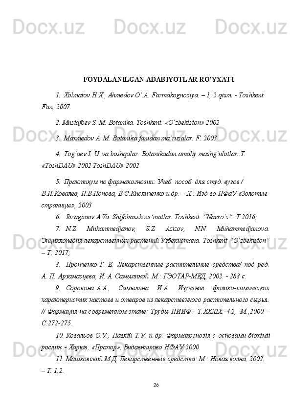 FOYDALANILGAN ADABIYOTLAR RO’YXATI
1.   Хolmatov H.X., Ahmedov O’.A. Farmakognoziya. – 1, 2 qism. - Toshkent. 
Fan, 2007. 
2. Mustafoev S. M. Botanika. Toshkent. «O`zbekiston» 2002
3.  Maxmedov A. M. Botanika fanidan ma`ruzalar. F. 2003
4.  Tog`aev I. U. va boshqalar. Botanikadan amaliy mashg`ulotlar. T. 
«ToshDAU» 2002 ToshDAU» 2002
5.  Практикум по фармакогнозии: Учеб. пособ. для студ. вузов / 
В.Н.Ковалев, Н.В.Попова, В.С.Кисличенко и др. – Х.: Изд-во НФаУ «Золотые 
страницы», 2003
6. Ibragimov A.Ya  Shifobaxsh ne’matlar. Toshkent. “Navro`z”. T.2016;
7. N.Z.   Muhammedjanov,   S.Z.   Azizov,   N.N.   Muhammedjanova.
Энциклопедия лекарственных растений Узбекистана.  Toshkent  “ O ` zbekiston ”
–  T : 2017;
8. Пронченко   Г.   Е.   Лекарственные   растительные   средства/   под   ред.
А. П.   Арзамасцева ,  И. А. Самылиной. М.: ГЭОТАР-МЕД, 2002. - 288 с.
9. Сорокина   A . A .,   Самылина   И.А.   Изучение   физико-химических
характеристик настоев и отваров из лекарственного растительного сырья.
//  Фармация на современном этапе: Труды НИИФ.-   T . XXXIX .-4.2, -М.,2000. -
С.272-275.
10. Ковальов   О.У.,   Павл i й   Т.У.   и   др.   Фармакогноз i я   с   основами   б i ох i м ii
рослин .-  Харкiв, «Прапор», Видавництво НФАУ 2000. 
11. Машковский М.Д. Лекарственные средства: М.: Новая волна, 2002. 
– Т. 1,2. 
26