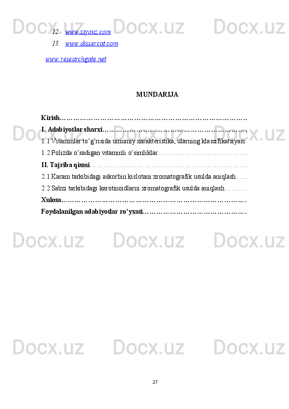 12. www    .   ziyouz    .   com   
13. www.dissercat.com   
www    .   researchgate    .   net   
MUNDARIJA
Kirish………………………………………………………………………..
I. Adabiyotlar sharxi……………………………………………………….
1.1 Vitaminlar to’g’risida umumiy xarakteristika, ularning klassifikatsiyasi.
1.2 Polizda o’sadigan vitaminli o’simliklar………………………………….
II. Tajriba qismi …………………………………………………………….
2.1 Karam tarkibidagi askorbin kislotani xromatografik usulda aniqlash…...
2.2 Sabzi tarkibidagi karotinoidlarni xromatografik usulda aniqlash……….
Xulosa……………………………………………………………………….
Foydalanilgan adabiyotlar ro’yxati……………………………………….
27 