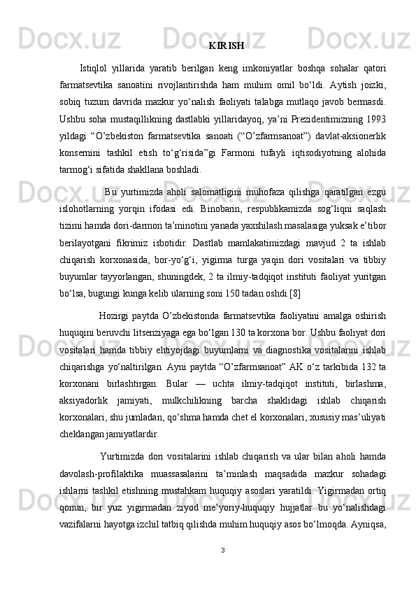 KIRISH
        Istiqlol   yillarida   yaratib   berilgan   keng   imkoniyatlar   boshqa   sohalar   qatori
farmatsevtika   sanoatini   rivojlantirishda   ham   muhim   omil   bo‘ldi.   Aytish   joizki,
sobiq   tuzum   davrida   mazkur   yo‘nalish   faoliyati   talabga   mutlaqo   javob   bermasdi.
Ushbu   soha   mustaqillikning   dastlabki   yillaridayoq,   ya’ni   Prezidentimizning   1993
yildagi   “O’zbekiston   farmatsevtika   sanoati   (“O’zfarmsanoat”)   davlat-aksionerlik
konsernini   tashkil   etish   to‘g‘risida”gi   Farmoni   tufayli   iqtisodiyotning   alohida
tarmog‘i sifatida shakllana boshladi.
                      Bu   yurtimizda   aholi   salomatligini   muhofaza   qilishga   qaratilgan   ezgu
islohotlarning   yorqin   ifodasi   edi.   Binobarin,   respublikamizda   sog‘liqni   saqlash
tizimi hamda dori-darmon ta’minotini yanada yaxshilash masalasiga yuksak e’tibor
berilayotgani   fikrimiz   isbotidir.   Dastlab   mamlakatimizdagi   mavjud   2   ta   ishlab
chiqarish   korxonasida,   bor-yo‘g‘i,   yigirma   turga   yaqin   dori   vositalari   va   tibbiy
buyumlar  tayyorlangan,  shuningdek,   2  ta  ilmiy-tadqiqot  instituti  faoliyat   yuritgan
bo‘lsa, bugungi kunga kelib ularning soni 150 tadan oshdi.[8]
                      Hozirgi   paytda   O’zbekistonda   farmatsevtika   faoliyatini   amalga   oshirish
huquqini beruvchi litsenziyaga ega bo‘lgan 130 ta korxona bor. Ushbu faoliyat dori
vositalari   hamda   tibbiy   ehtiyojdagi   buyumlarni   va   diagnostika   vositalarini   ishlab
chiqarishga yo‘naltirilgan. Ayni  paytda “O’zfarmsanoat” AK o‘z tarkibida 132 ta
korxonani   birlashtirgan.   Bular   —   uchta   ilmiy-tadqiqot   instituti,   birlashma,
aksiyadorlik   jamiyati,   mulkchilikning   barcha   shaklidagi   ishlab   chiqarish
korxonalari, shu jumladan, qo‘shma hamda chet el korxonalari, xususiy mas’uliyati
cheklangan jamiyatlardir.
                      Yurtimizda   dori   vositalarini   ishlab   chiqarish   va   ular   bilan   aholi   hamda
davolash-profilaktika   muassasalarini   ta’minlash   maqsadida   mazkur   sohadagi
ishlarni   tashkil   etishning   mustahkam   huquqiy   asoslari   yaratildi.   Yigirmadan   ortiq
qonun,   bir   yuz   yigirmadan   ziyod   me’yoriy-huquqiy   hujjatlar   bu   yo‘nalishdagi
vazifalarni hayotga izchil tatbiq qilishda muhim huquqiy asos bo‘lmoqda. Ayniqsa,
3 