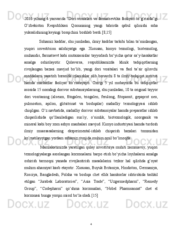 2016 yilning 4 yanvarida “Dori vositalari va farmatsevtika faoliyati to‘g‘risida”gi
O’zbekiston   Respublikasi   Qonunining   yangi   tahrirda   qabul   qilinishi   soha
yuksalishining keyingi bosqichini boshlab berdi.[8,15]
                      Sohamiz kadrlar, shu jumladan, ilmiy kadrlar tarkibi bilan ta’minlangan,
yuqori   investitsion   salohiyatga   ega.   Xususan,   kimyo   texnologi,   biotexnolog,
muhandis, farmatsevt kabi mutaxassislar tayyorlash bo‘yicha qator sa’y-harakatlar
amalga   oshirilayotir.   Qolaversa,   respublikamizda   klinik   tadqiqotlarning
rivojlangan   bazasi   mavjud   bo‘lib,   yangi   dori   vositalari   va   faol   ta’sir   qiluvchi
moddalarni yaratish borasida izlanishlar olib boruvchi 8 ta ilmiy-tadqiqot instituti
hamda   markazlar   faoliyat   ko‘rsatayapti.   Oxirgi   5   yil   mobaynida   bu   tadqiqotlar
asosida 15 nomdagi dorivor substansiyalarning, shu jumladan, 10 ta original tayyor
dori   vositaning   (alseum,   fitogalen,   triogalen,   ferulong,   fitopassit,   gepaprot   neo,
pulmostim,   apilon,   glitsitrinat   va   boshqalar)   mahalliy   texnologiyasi   ishlab
chiqilgan. O’z navbatida, mahalliy dorivor substansiyalar hamda preparatlar ishlab
chiqarilishida   qo‘llaniladigan   sun’iy,   o‘simlik,   biotexnologik,   noorganik   va
mineral kabi boy xom ashyo manbalari mavjud. Kimyo industriyasi hamda turdosh
ilmiy   muassasalarning   eksperimental-ishlab   chiqarish   bazalari   tomonidan
ko‘rsatilayotgan yordam sohamiz rivojida muhim omil bo‘lmoqda.
                       Mamlakatimizda yaratilgan qulay investitsiya muhiti zamonaviy, yuqori
texnologiyalarga asoslangan korxonalarni barpo etish bo‘yicha loyihalarni amalga
oshirish   tarmoqni   yanada   rivojlantirish   masalalarini   tezkor   hal   qilishda   g‘oyat
muhim ahamiyat kasb etayotir. Xususan, Buyuk Britaniya, Hindiston, Germaniya,
Rosciya,   Bangladesh,   Polsha   va   boshqa   chet   ellik   hamkorlar   ishtirokida   tashkil
etilgan   “Jurabek   Laboratories”,   “Asia   Trade”,   “Uzgermedpharm”,   “Remedy
Group”,   “Codepharm”   qo‘shma   korxonalari,   “Nobel   Pharmsanoat”   chet   el
korxonasi bunga yorqin misol bo‘la oladi.[15]
4 