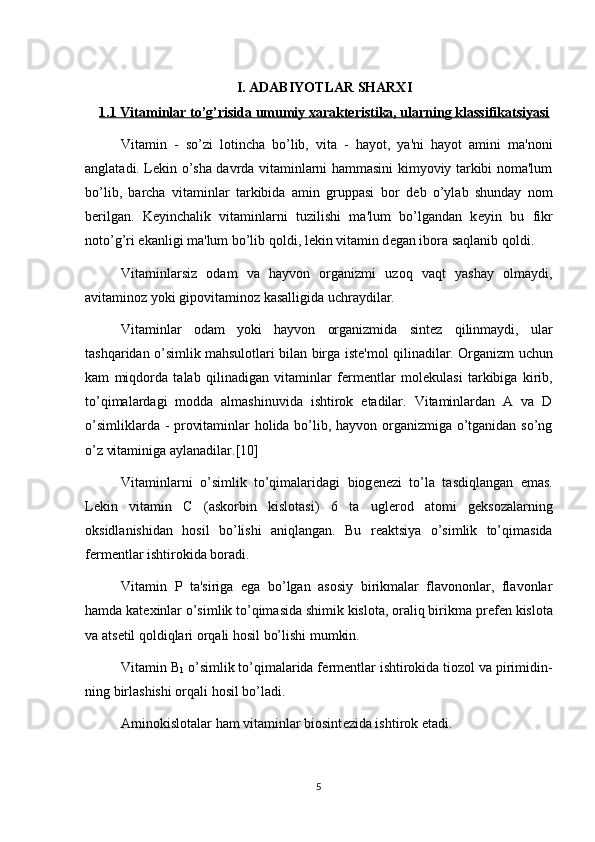 I. ADABIYOTLAR SHARXI
1.1 Vitaminlar to’g’risida umumiy xarakteristika, ularning klassifikatsiyasi
Vitamin   -   so’zi   lotincha   bo’lib,   vita   -   hayot,   ya'ni   hayot   amini   ma'noni
anglatadi. L е kin o’sha davrda vitaminlarni hammasini kimyoviy tarkibi noma'lum
bo’lib,   barcha   vitaminlar   tarkibida   amin   gruppasi   bor   d е b   o’ylab   shunday   nom
b е rilgan.   K е yinchalik   vitaminlarni   tuzilishi   ma'lum   bo’lgandan   k е yin   bu   fikr
noto’g’ri ekanligi ma'lum bo’lib qoldi, l е kin vitamin d е gan ibora saqlanib qoldi.
Vitaminlarsiz   odam   va   hayvon   organizmi   uzoq   vaqt   yashay   olmaydi,
avitaminoz yoki gipovitaminoz kasalligida uchraydilar.
Vitaminlar   odam   yoki   hayvon   organizmida   sint е z   qilinmaydi,   ular
tashqaridan o’simlik mahsulotlari bilan birga ist е 'mol qilinadilar. Organizm uchun
kam   miqdorda   talab   qilinadigan   vitaminlar   f е rm е ntlar   mol е kulasi   tarkibiga   kirib,
to’qimalardagi   modda   almashinuvida   ishtirok   etadilar.   Vitaminlardan   A   va   D
o’simliklarda - provitaminlar holida bo’lib, hayvon organizmiga o’tganidan so’ng
o’z vitaminiga aylanadilar. [10]
Vitaminlarni   o’simlik   to’qimalaridagi   biog е n е zi   to’la   tasdiqlangan   emas.
L е kin   vitamin   C   (askorbin   kislotasi)   6   ta   ugl е rod   atomi   g е ksozalarning
oksidlanishidan   h osil   bo’lishi   aniqlangan.   Bu   r е aktsiya   o’simlik   to’qimasida
f е rm е ntlar ishtirokida boradi.
Vitamin   P   ta'siriga   ega   bo’lgan   asosiy   birikmalar   flavononlar,   flavonlar
hamda kat е xinlar o’simlik to’qimasida shimik kislota, oraliq birikma pr е f е n kislota
va ats е til qoldiqlari orqali hosil bo’lishi mumkin.
Vitamin  B
1  o’simlik to’qimalarida f е rm е ntlar ishtirokida tiozol va pirimidin-
ning birlashishi orqali hosil bo’ladi.
Aminokislotalar ham vitaminlar biosint е zida ishtirok etadi.
5 