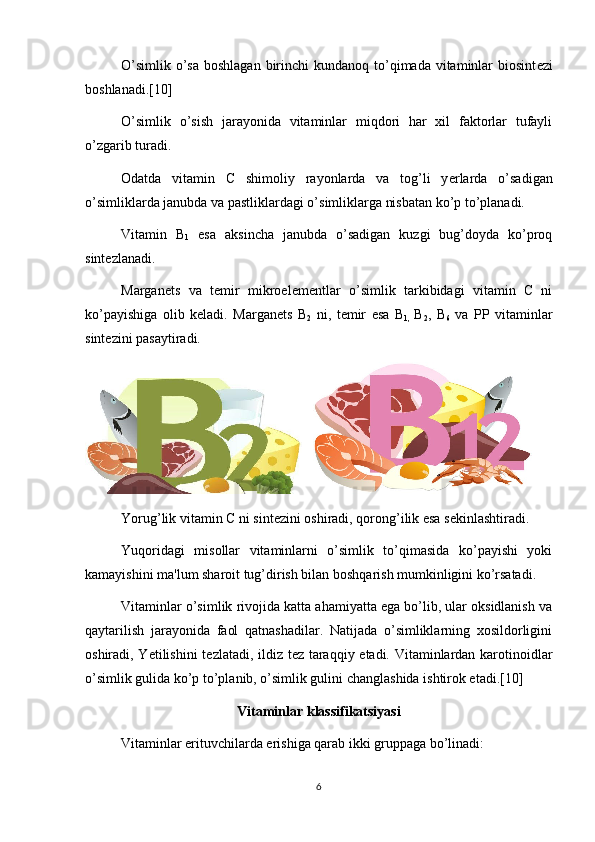 O’simlik  o’sa  boshlagan  birinchi  kundanoq to’qimada vitaminlar  biosint е zi
boshlanadi. [10]
O’simlik   o’sish   jarayonida   vitaminlar   miqdori   har   xil   faktorlar   tufayli
o’zgarib turadi.
Odatda   vitamin   C   shimoliy   rayonlarda   va   tog’li   y е rlarda   o’sadigan
o’simliklarda janubda va pastliklardagi o’simliklarga nisbatan ko’p to’planadi.
Vitamin   B
1   esa   aksincha   janubda   o’sadigan   kuzgi   bug’doyda   ko’proq
sint е zlanadi.
Margan е ts   va   t е mir   mikroel е m е ntlar   o’simlik   tarkibidagi   vitamin   C   ni
ko’payishiga   olib   k е ladi.   Margan е ts   B
2   ni,   t е mir   esa   B
1 ,   B
2 ,   B
6   va   PP   vitaminlar
sint е zini pasaytiradi.
   
Yorug’lik vitamin C ni sint е zini oshiradi, qorong’ilik esa s е kinlashtiradi.
Yuqoridagi   misollar   vitaminlarni   o’simlik   to’qimasida   ko’payishi   yoki
kamayishini ma'lum sharoit tug’dirish bilan boshqarish mumkinligini ko’rsatadi.
Vitaminlar o’simlik rivojida katta ahamiyatta ega bo’lib, ular oksidlanish va
qaytarilish   jarayonida   faol   qatnashadilar.   Natijada   o’simliklarning   xosildorligini
oshiradi, Y е tilishini  t е zlatadi, ildiz t е z taraqqiy etadi. Vitaminlardan karotinoidlar
o’simlik gulida ko’p to’planib, o’simlik gulini changlashida ishtirok etadi.[10]
Vitaminlar klassifikatsiyasi
Vitaminlar erituvchilarda erishiga qarab ikki gruppaga bo’linadi:
6 