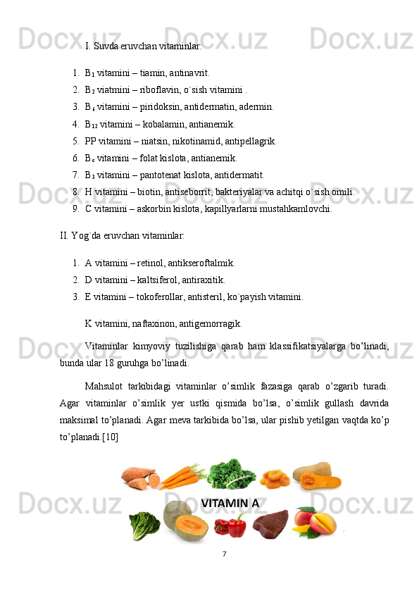 I. Suvda eruvchan vitaminlar:
1. B
1  vitamini – tiamin, antinavrit.
2. B
2  viatmini – riboflavin, o`sish vitamini .
3. B
6  vitamini – piridoksin, antidermatin, adermin.
4. B
12  vitamini – kobalamin, antianemik.
5. PP vitamini – niatsin, nikotinamid, antipellagrik.
6. B
c  vitamini – folat kislota, antianemik.
7. B
3  vitamini – pantotenat kislota, antidermatit.
8. H vitamini – biotin, antiseborrit, bakteriyalar va achitqi o`sish omili.
9. C vitamini – askorbin kislota, kapillyarlarni mustahkamlovchi.
II. Yog`da eruvchan vitaminlar:
1. A vitamini – retinol, antikseroftalmik.
2. D vitamini – kaltsiferol, antiraxitik.
3. E vitamini – tokoferollar, antisteril, ko`payish vitamini.
K vitamini, naftaxinon, antigemorragik.
Vitaminlar   kimyoviy   tuzilishiga   qarab   ham   klassifikatsiyalarga   bo’linadi,
bunda ular 18 guruhga bo’linadi.
Mahsulot   tarkibidagi   vitaminlar   o’simlik   fazasiga   qarab   o’zgarib   turadi.
Agar   vitaminlar   o’simlik   y е r   ustki   qismida   bo’lsa,   o’simlik   gullash   davrida
maksimal to’planadi. Agar m е va tarkibida bo’lsa, ular pishib y е tilgan vaqtda ko’p
to’planadi.[10]
7 