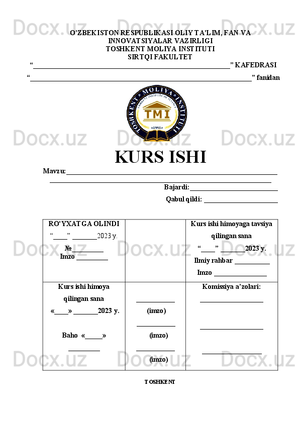 O’ZBEKISTON RESPUBLIKASI OLIY TA’LIM, FAN VA
INNOVATSIYALAR VAZIRLIGI
TOSHKENT  MOLIYA INSTITUTI
SIRTQI FAKULTET
“________________________________________________________”  KAFEDRASI
“ _______________________________________________________________ ” fanidan
               
KURS ISHI
Маvzu: ____________________________________________________________
_______________________________________________________________
Bajardi:_________________________
Qabul qildi: _____________________
RO’YXATGA OLINDI
“ ____ ”  _______2023 y.
№_________
Imzo _________ Kurs ishi himoya ga tavsiya
qilingan sana
“____” _______2023 y.
Ilmiy rahbar __ ________
Imzo _______________
Kurs ishi himoya
qilingan sana
 «____» _______2023  y .
Baho   « _____ »
_________ ___________
  ( imzo )
       _ _ _________
              ( imzo )
___________
              ( imzo ) Komissiya a’zolari :
__________________
_________________ _
_________________
TOSHKENT 