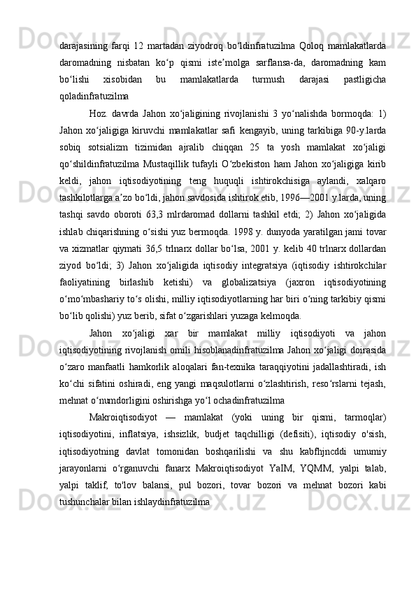 darajasining   farqi   12   martadan   ziyodroq   bo ldinfratuzilma   Qoloq   mamlakatlardaʻ
daromadning   nisbatan   ko p   qismi   iste molga   sarflansa-da,   daromadning   kam	
ʻ ʼ
bo lishi   xisobidan   bu   mamlakatlarda   turmush   darajasi   pastligicha	
ʻ
qoladinfratuzilma 
Hoz.   davrda   Jahon   xo jaligining   rivojlanishi   3   yo nalishda   bormoqda:   1)	
ʻ ʻ
Jahon   xo jaligiga   kiruvchi   mamlakatlar   safi   kengayib,   uning   tarkibiga   90-y.larda	
ʻ
sobiq   sotsializm   tizimidan   ajralib   chiqqan   25   ta   yosh   mamlakat   xo jaligi	
ʻ
qo shildinfratuzilma   Mustaqillik   tufayli   O zbekiston   ham   Jahon   xo jaligiga   kirib	
ʻ ʻ ʻ
keldi,   jahon   iqtisodiyotining   teng   huquqli   ishtirokchisiga   aylandi,   xalqaro
tashkilotlarga a zo bo ldi, jahon savdosida ishtirok etib, 1996—2001 y.larda, uning	
ʼ ʻ
tashqi   savdo   oboroti   63,3   mlrdaromad   dollarni   tashkil   etdi;   2)   Jahon   xo jaligida	
ʻ
ishlab chiqarishning o sishi yuz bermoqda. 1998 y. dunyoda yaratilgan jami tovar	
ʻ
va xizmatlar qiymati 36,5 trlnarx dollar bo lsa, 2001 y. kelib 40 trlnarx dollardan	
ʻ
ziyod   bo ldi;   3)   Jahon   xo jaligida   iqtisodiy   integratsiya   (iqtisodiy   ishtirokchilar	
ʻ ʻ
faoliyatining   birlashib   ketishi)   va   globalizatsiya   (jaxron   iqtisodiyotining
o mo mbashariy to s olishi, milliy iqtisodiyotlarning har biri o ning tarkibiy qismi	
ʻ ʻ ʻ ʻ
bo lib qolishi) yuz berib, sifat o zgarishlari yuzaga kelmoqda.
ʻ ʻ
Jahon   xo jaligi   xar   bir   mamlakat   milliy   iqtisodiyoti   va   jahon	
ʻ
iqtisodiyotining rivojlanish omili  hisoblanadinfratuzilma Jahon xo jaligi doirasida	
ʻ
o zaro   manfaatli   hamkorlik   aloqalari   fan-texnika   taraqqiyotini   jadallashtiradi,   ish	
ʻ
ko chi   sifatini   oshiradi,   eng   yangi   maqsulotlarni   o zlashtirish,   reso rslarni   tejash,
ʻ ʻ ʻ
mehnat o numdorligini oshirishga yo l ochadinfratuzilma 	
ʻ ʻ
Makroiqtisodiyot   —   mamlakat   (yoki   uning   bir   qismi,   tarmoqlar)
iqtisodiyotini,   inflatsiya,   ishsizlik,   budjet   taqchilligi   (defisiti),   iqtisodiy   o'sish,
iqtisodiyotning   davlat   tomonidan   boshqarilishi   va   shu   kabfhjncddi   umumiy
jarayonlarni   o rganuvchi   fanarx   Makroiqtisodiyot   YaIM,   YQMM,   yalpi   talab,	
ʻ
yalpi   taklif,   to'lov   balansi,   pul   bozori,   tovar   bozori   va   mehnat   bozori   kabi
tushunchalar bilan ishlaydinfratuzilma