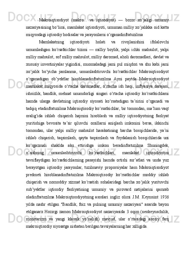 Makroiqtisodiyot   (makro...   va   iqtisodiyot)   —   bozor   xo jaligi   umumiyʻ
nazariyasining bo limi, mamlakat iqtisodiyoti, umuman milliy xo jalikka oid katta	
ʻ ʻ
miqyosdagi iqtisodiy hodisalar va jarayonlarni o rganadinfratuzilma 	
ʻ
Mamlakatning   iqtisodiyoti   holati   va   rivojlanishini   ifolalovchi
umumlashgan   ko rsatkichlar   tizimi   —   milliy   boylik,   yalpi   ichki   mahsulot,   yalpi	
ʻ
milliy mahsulot, sof milliy mahsulot, milliy daromad, aholi daromadlari, davlat va
xususiy   investiniyalar   yigindisi,   muomaladagi   jami   pul   miqdori   va   shu   kabi   jami
xo jalik   bo yicha   jamlanma,   umumlashtiruvchi   ko rsatkichlar   Makroiqtisodiyot	
ʻ ʻ ʻ
o rganadigan   ob yektlar   hisoblanadinfratuzilma   Ayni   paytda   Makroiqtisodiyot
ʻ ʼ
mamlakat   miqyosida   o rtacha   daromadlar,   o rtacha   ish   haqi,   inflyasiya   darajasi,	
ʻ ʻ
ishsizlik,   bandlik,   mehnat   unumdorligi   singari   o rtacha   iqtisodiy   ko rsatkichlarni	
ʻ ʻ
hamda   ularga   davlatning   iqtisodiy   siyosati   ko rsatadigan   ta sirini   o rganadi   va
ʻ ʼ ʻ
tadqiq etadinfratuzilma Makroiqtisodiy ko rsatkichlar, bir tomondan, ma lum vaqt	
ʻ ʼ
oralig ida   ishlab   chiqarish   hajmini   hisoblash   va   milliy   iqtisodiyotning   faoliyat	
ʻ
yuritishiga   bevosita   ta sir   qiluvchi   omillarni   aniqlash   imkonini   bersa,   ikkinchi	
ʼ
tomondan,   ular   yalpi   milliy   mahsulot   harakatining   barcha   bosqichlarida,   ya ni	
ʼ
ishlab   chiqarish,   taqsimlash,   qayta   taqsimlash   va   foydalanish   bosqichlarida   uni
ko rgazmali   shaklda   aks   ettirishga   imkon   beradinfratuzilma   Shuningdek,	
ʻ
o sishning   umumlashtiruvchi   ko rsatkichlari,   mamlakat   iqtisodiyotini
ʻ ʻ
tavsiflaydigan   ko rsatkichlarning   pasayishi   hamda   ortishi   sur atlari   va   unda   yuz	
ʻ ʼ
berayotgan   iqtisodiy   jarayonlar,   tuzilmaviy   proporsiyalar   ham   Makroiqtisodiyot
predmeti   hisoblanadinfratuzilma   Makroiqtisodiy   ko rsatkichlar   moddiy   ishlab	
ʻ
chiqarish   va   nomoddiy   xizmat   ko rsatish   sohalaridagi   barcha   xo jalik   yurituvchi	
ʻ ʻ
sub yektlar   iqtisodiy   faoliyatining   umumiy   va   pirovard   natijalarini   qamrab	
ʼ
oladinfratuzilma   Makroiqtisodiyotning   asoslari   ingliz   olimi   J.M.   Keynsiint   1936
yilda   nashr   etilgan   "Bandlik,   foiz   va   pulning   umumiy   nazariyasi"   asarida   bayon
etilganarx   Hozirgi   zamon   Makroiqtisodiyot   nazariyasida   3   oqim   (neokeynschilik,
monetarizm   va   yangi   klassik   yo nalish)   mavjud,   ular   o rtasidagi   asosiy   farq	
ʻ ʻ
makroiqtisodiy siyosatga nisbatan berilgan tavsiyalarning har xilligida. 