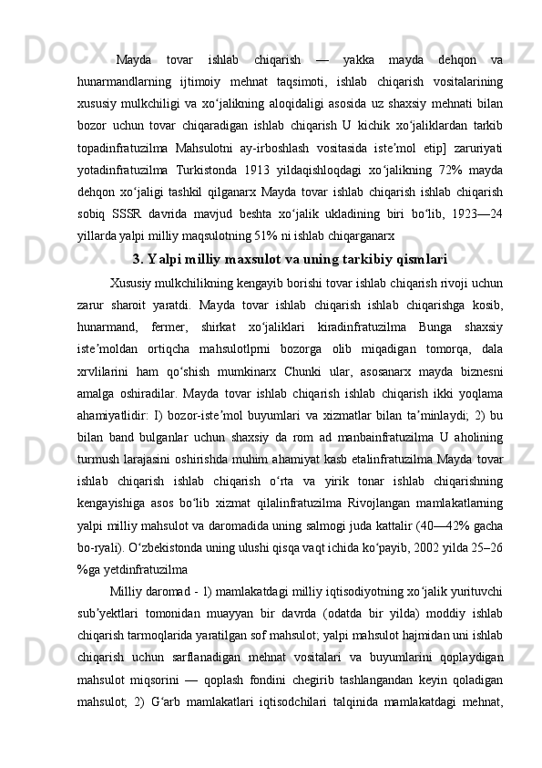 Mayda   tovar   ishlab   chiqarish   —   yakka   mayda   dehqon   va
hunarmandlarning   ijtimoiy   mehnat   taqsimoti,   ishlab   chiqarish   vositalarining
xususiy   mulkchiligi   va   xo jalikning   aloqidaligi   asosida   uz   shaxsiy   mehnati   bilanʻ
bozor   uchun   tovar   chiqaradigan   ishlab   chiqarish   U   kichik   xo jaliklardan   tarkib	
ʻ
topadinfratuzilma   Mahsulotni   ay-irboshlash   vositasida   iste mol   etip]   zaruriyati	
ʼ
yotadinfratuzilma   Turkistonda   1913   yildaqishloqdagi   xo jalikning   72%   mayda	
ʻ
dehqon   xo jaligi   tashkil   qilganarx   Mayda   tovar   ishlab   chiqarish   ishlab   chiqarish	
ʻ
sobiq   SSSR   davrida   mavjud   beshta   xo jalik   ukladining   biri   bo lib,   1923—24	
ʻ ʻ
yillarda yalpi milliy maqsulotning 51% ni ishlab chiqarganarx
3. Yalpi milliy maxsulot va uning tarkibiy qismlari
Xususiy mulkchilikning kengayib borishi tovar ishlab chiqarish rivoji uchun
zarur   sharoit   yaratdi.   Mayda   tovar   ishlab   chiqarish   ishlab   chiqarishga   kosib,
hunarmand,   fermer,   shirkat   xo jaliklari   kiradinfratuzilma   Bunga   shaxsiy	
ʻ
iste moldan   ortiqcha   mahsulotlprni   bozorga   olib   miqadigan   tomorqa,   dala	
ʼ
xrvlilarini   ham   qo shish   mumkinarx   Chunki   ular,   asosanarx   mayda   biznesni	
ʻ
amalga   oshiradilar.   Mayda   tovar   ishlab   chiqarish   ishlab   chiqarish   ikki   yoqlama
ahamiyatlidir:   I)   bozor-iste mol   buyumlari   va   xizmatlar   bilan   ta minlaydi;   2)   bu	
ʼ ʼ
bilan   band   bulganlar   uchun   shaxsiy   da   rom   ad   manbainfratuzilma   U   aholining
turmush   larajasini   oshirishda   muhim  ahamiyat   kasb  etalinfratuzilma   Mayda  tovar
ishlab   chiqarish   ishlab   chiqarish   o rta   va   yirik   tonar   ishlab   chiqarishning	
ʻ
kengayishiga   asos   bo lib   xizmat   qilalinfratuzilma   Rivojlangan   mamlakatlarning	
ʻ
yalpi milliy mahsulot va daromadida uning salmogi juda kattalir (40—42% gacha
bo-ryali). O zbekistonda uning ulushi qisqa vaqt ichida ko payib, 2002 yilda 25–26	
ʻ ʻ
%ga yetdinfratuzilma 
Milliy daromad - 1) mamlakatdagi milliy iqtisodiyotning xo jalik yurituvchi	
ʻ
sub yektlari   tomonidan   muayyan   bir   davrda   (odatda   bir   yilda)   moddiy   ishlab	
ʼ
chiqarish tarmoqlarida yaratilgan sof mahsulot; yalpi mahsulot hajmidan uni ishlab
chiqarish   uchun   sarflanadigan   mehnat   vositalari   va   buyumlarini   qoplaydigan
mahsulot   miqsorini   —   qoplash   fondini   chegirib   tashlangandan   keyin   qoladigan
mahsulot;   2)   G arb   mamlakatlari   iqtisodchilari   talqinida   mamlakatdagi   mehnat,	
ʻ 