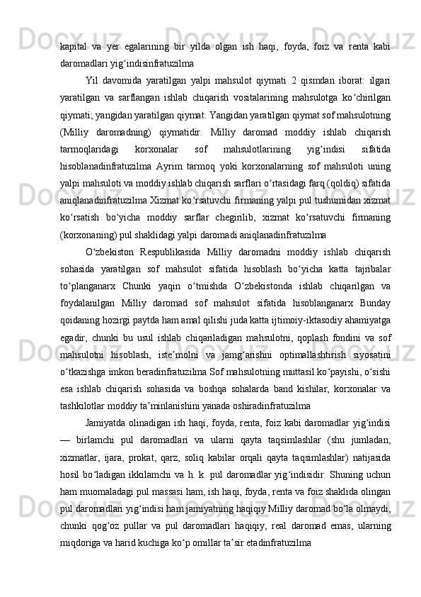 kapital   va   yer   egalarining   bir   yilda   olgan   ish   haqi,   foyda,   foiz   va   renta   kabi
daromadlari yig indisinfratuzilma ʻ
Yil   davomida   yaratilgan   yalpi   mahsulot   qiymati   2   qismdan   iborat:   ilgari
yaratilgan   va   sarflangan   ishlab   chiqarish   vositalarining   mahsulotga   ko chirilgan	
ʻ
qiymati; yangidan yaratilgan qiymat. Yangidan yaratilgan qiymat sof mahsulotning
(Milliy   daromadning)   qiymatidir.   Milliy   daromad   moddiy   ishlab   chiqarish
tarmoqlaridagi   korxonalar   sof   mahsulotlarining   yig indisi   sifatida	
ʻ
hisoblanadinfratuzilma   Ayrim   tarmoq   yoki   korxonalarning   sof   mahsuloti   uning
yalpi mahsuloti va moddiy ishlab chiqarish sarflari o rtasidagi farq (qoldiq) sifatida	
ʻ
aniqlanadinfratuzilma Xizmat ko rsatuvchi firmaning yalpi pul tushumidan xizmat	
ʻ
ko rsatish   bo yicha   moddiy   sarflar   chegirilib,   xizmat   ko rsatuvchi   firmaning	
ʻ ʻ ʻ
(korxonaning) pul shaklidagi yalpi daromadi aniqlanadinfratuzilma
O zbekiston   Respublikasida   Milliy   daromadni   moddiy   ishlab   chiqarish	
ʻ
sohasida   yaratilgan   sof   mahsulot   sifatida   hisoblash   bo yicha   katta   tajribalar	
ʻ
to planganarx   Chunki   yaqin   o tmishda   O zbekistonda   ishlab   chiqarilgan   va	
ʻ ʻ ʻ
foydalanilgan   Milliy   daromad   sof   mahsulot   sifatida   hisoblanganarx   Bunday
qoidaning hozirgi paytda ham amal qilishi juda katta ijtimoiy-iktasodiy ahamiyatga
egadir,   chunki   bu   usul   ishlab   chiqariladigan   mahsulotni,   qoplash   fondini   va   sof
mahsulotni   hisoblash,   iste molni   va   jamg arishni   optimallashtirish   siyosatini	
ʼ ʻ
o tkazishga imkon beradinfratuzilma Sof mahsulotning muttasil ko payishi, o sishi	
ʻ ʻ ʻ
esa   ishlab   chiqarish   sohasida   va   boshqa   sohalarda   band   kishilar,   korxonalar   va
tashkilotlar moddiy ta minlanishini yanada oshiradinfratuzilma 	
ʼ
Jamiyatda olinadigan ish haqi, foyda, renta, foiz kabi daromadlar yig indisi	
ʻ
—   birlamchi   pul   daromadlari   va   ularni   qayta   taqsimlashlar   (shu   jumladan,
xizmatlar,   ijara,   prokat,   qarz,   soliq   kabilar   orqali   qayta   taqsimlashlar)   natijasida
hosil   bo ladigan   ikkilamchi   va   h.   k.   pul   daromadlar   yig indisidir.   Shuning   uchun	
ʻ ʻ
ham muomaladagi pul massasi ham, ish haqi, foyda, renta va foiz shaklida olingan
pul daromadlari yig indisi ham jamiyatning haqiqiy Milliy daromad bo la olmaydi,	
ʻ ʻ
chunki   qog oz   pullar   va   pul   daromadlari   haqiqiy,   real   daromad   emas,   ularning	
ʻ
miqdoriga va harid kuchiga ko p omillar ta sir etadinfratuzilma	
ʻ ʼ 