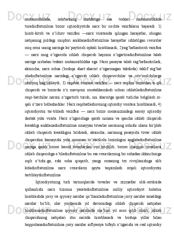 mutanosiblikda,   rakrbatning   shiddatiga   esa   teskari   mutanosiblikda
turadinfratuzilma   bozor   iqtisodiyotida   narx   bir   nechta   vazifalarni   bajaradi:   1)
hisob-kitob   va   o lchov   vazifasi   —narx   vositasida   qilingan   harajatlar,   olinganʻ
natijaning   puldagi   miqdori   aniklanadinfratuzilma   harajatlar   ishlatilgan   resurslar
miq-orini uning narxiga ko paytirish opkali hisoblanadi; 2)rag batlantirish vazifasi	
ʻ ʻ
—   narx   ning   o zgarishi   ishlab   chiqarish   hajmini   o zgartiradinfratuzilma   talab	
ʻ ʻ
narxga  nisbatan  teskari   mutanosiblikka  ega.  Narx  pasaysa   talab  rag batlantiriladi,	
ʻ
aksincha,   narx   oshsa   (boshqa   shart-sharoit   o zgarmagan   takdirda)   taklif   rag bat	
ʻ ʻ
oladinfratuzilma   narxdagi   o zgarish   ishlab   chiqaruvchilar   va   iste molchilarga	
ʻ ʼ
ishtiyoq bag ishlaydi; 3) raqobat  vositasi vazifasi  — narx raqibni bozordan si-qib	
ʻ
chiqarish   va   bozorda   o z   mavqeini   mustahkamlash   uchun   ishlatiladinfratuzilma	
ʻ
raqo-batchilar   narxni   o zgartirib   turish,   uni   sharoitga   qarab   turlicha   belgilash   or-
ʻ
qali o zaro bellashadilar. Narx raqobatlashuvning iqtisodiy vositasi hisoblanadi; 4)	
ʻ
iqtisodiyotni   tar-tiblash   vazifasi   —   narx   bozor   mexanizmidagi   asosiy   iqtisodiy
dastak   yoki   vosita.   Narx   o zgarishiga   qarab   nimani   va   qancha   ishlab   chiqarish	
ʻ
kerakligi aniklanadinfratuzilma muayyan tovarlar narxining oshishi ularni ko plab	
ʻ
ishlab   chiqarish   kerakligini   bildiradi,   aksincha,   narxning   pasayishi   tovar   ishlab
chiqarishni   kamayishi   yoki   umuman   to xtatilishi   lozimligini   anglatadinfratuzilma	
ʻ
narxga   qarab   bozori   kasod   tovarlardan   voz   kechilib,   bozori   chaqqon   tovarlarni
ishlab chiqarishga o tiladinfratuzilma bu esa resurslarning bir sohadan ikkinchisiga	
ʻ
oqib   o tishi-ga,   eski   soha   qisqarib,   yangi   soxaning   tez   rivojlanishiga   olib	
ʻ
keladinfratuzilma   narx   resurslarni   qayta   taqsimlash   orqali   iqtisodiyotni
tartiblaydinfratuzilma 
Iqtisodiyotning   turli   tarmoqlarida   tovarlar   va   xizmatlar   oldi-sotdisida
qullanilishi   narx   tizimini   yaratadinfratuzilma   milliy   iqtisodiyot   holatini
hisoblashda joriy va qiyosiy narxlar qo llaniladinfratuzilma joriy narxlar amaldagi	
ʻ
narxlar   bo lib,   ular   yordamida   yil   davomidagi   ishlab   chiqarish   natijalari	
ʻ
hisoblanadinfratuzilma   qiyosiy   narxlarda   ma lum   yil   asos   qilib   olinib,   ishlab	
ʼ
chiqarishning   natijalari   shu   narxda   hisoblanadi   va   boshqa   yillar   bilan
taqqoslanadinfratuzilma joriy narxlar inflyasiya tufayli o zgarishi va real iqtisodiy	
ʻ