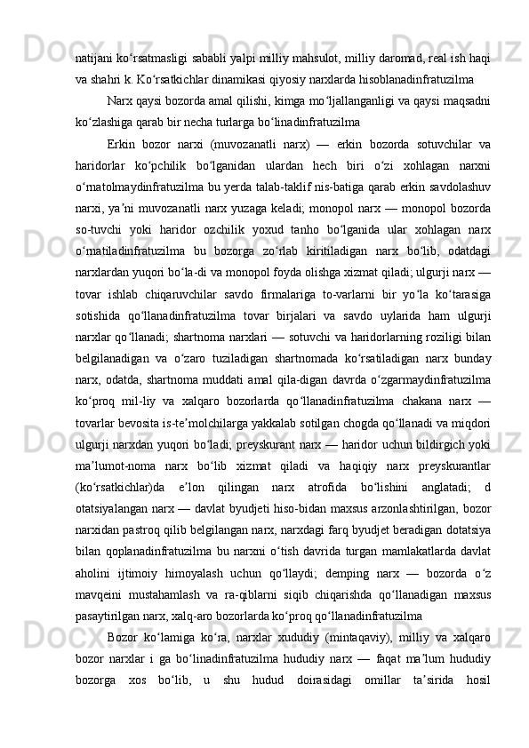 natijani ko rsatmasligi sababli yalpi milliy mahsulot, milliy daromad, real ish haqiʻ
va shahri k. Ko rsatkichlar dinamikasi qiyosiy narxlarda hisoblanadinfratuzilma	
ʻ
Narx qaysi bozorda amal qilishi, kimga mo ljallanganligi va qaysi maqsadni	
ʻ
ko zlashiga qarab bir necha turlarga bo linadinfratuzilma 	
ʻ ʻ
Erkin   bozor   narxi   (muvozanatli   narx)   —   erkin   bozorda   sotuvchilar   va
haridorlar   ko pchilik   bo lganidan   ulardan   hech   biri   o zi   xohlagan   narxni	
ʻ ʻ ʻ
o rnatolmaydinfratuzilma bu yerda talab-taklif nis-batiga qarab erkin savdolashuv	
ʻ
narxi,   ya ni   muvozanatli   narx   yuzaga   keladi;   monopol   narx   —   monopol   bozorda	
ʼ
so-tuvchi   yoki   haridor   ozchilik   yoxud   tanho   bo lganida   ular   xohlagan   narx	
ʻ
o rnatiladinfratuzilma   bu   bozorga   zo rlab   kiritiladigan   narx   bo lib,   odatdagi	
ʻ ʻ ʻ
narxlardan yuqori bo la-di va monopol foyda olishga xizmat qiladi; ulgurji narx —	
ʻ
tovar   ishlab   chiqaruvchilar   savdo   firmalariga   to-varlarni   bir   yo la   ko tarasiga	
ʻ ʻ
sotishida   qo llanadinfratuzilma   tovar   birjalari   va   savdo   uylarida   ham   ulgurji	
ʻ
narxlar qo llanadi; shartnoma narxlari — sotuvchi  va haridorlarning roziligi bilan	
ʻ
belgilanadigan   va   o zaro   tuziladigan   shartnomada   ko rsatiladigan   narx   bunday	
ʻ ʻ
narx,   odatda,   shartnoma   muddati   amal   qila-digan   davrda   o zgarmaydinfratuzilma	
ʻ
ko proq   mil-liy   va   xalqaro   bozorlarda   qo llanadinfratuzilma   chakana   narx   —	
ʻ ʻ
tovarlar bevosita is-te molchilarga yakkalab sotilgan chogda qo llanadi va miqdori	
ʼ ʻ
ulgurji narxdan yuqori bo ladi; preyskurant narx — haridor uchun bildirgich yoki	
ʻ
ma lumot-noma   narx   bo lib   xizmat   qiladi   va   haqiqiy   narx   preyskurantlar	
ʼ ʻ
(ko rsatkichlar)da   e lon   qilingan   narx   atrofida   bo lishini   anglatadi;   d
ʻ ʼ ʻ
otatsiyalangan narx — davlat byudjeti hiso-bidan maxsus arzonlashtirilgan, bozor
narxidan pastroq qilib belgilangan narx, narxdagi farq byudjet beradigan dotatsiya
bilan   qoplanadinfratuzilma   bu   narxni   o tish   davrida   turgan   mamlakatlarda   davlat	
ʻ
aholini   ijtimoiy   himoyalash   uchun   qo llaydi;   demping   narx   —   bozorda   o z
ʻ ʻ
mavqeini   mustahamlash   va   ra-qiblarni   siqib   chiqarishda   qo llanadigan   maxsus	
ʻ
pasaytirilgan narx, xalq-aro bozorlarda ko proq qo llanadinfratuzilma	
ʻ ʻ
Bozor   ko lamiga   ko ra,   narxlar   xududiy   (mintaqaviy),   milliy   va   xalqaro	
ʻ ʻ
bozor   narxlar   i   ga   bo linadinfratuzilma   hududiy   narx   —   faqat   ma lum   hududiy	
ʻ ʼ
bozorga   xos   bo lib,   u   shu   hudud   doirasidagi   omillar   ta sirida   hosil	
ʻ ʼ
