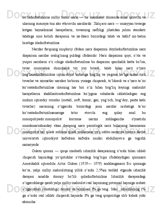 bo ladinfratuzilma milliy bozor narxi — bir mamlakat doirasida amal qiluvchi vaʻ
ularning xususiya-tini aks ettiruvchi narxlardir. Xalq-aro narx — muayyan tovarga
ketgan   baynalminal   harajatlarni,   tovarning   nafliligi   jihatidan   jahon   standarti
talabiga   mos   kelish   darajasini   va   xa-lkaro   bozordagi   talab   va   taklif   nis-batini
hisobga oladinfratuzilma 
Narxlar  farqining  miqdoriy  ifodasi   narx  diapazoni   deyiladinfratuzilma  narx
diapazoni   narxlar   oralig ining   puldagi   ifodasidir.   Narx   diapazoni   quyi,   o rta   va	
ʻ ʻ
yuqori   narxlarni   o z   ichiga   oladinfratuzilma   bu   diapazon   qanchalik   katta   bo lsa,	
ʻ ʻ
tovar   muomalasi   shunchalik   tez   yuz   beradi,   talab   bilan   narx   o zaro	
ʻ
bog lanadinfratuzilma   iqtiso-diyot   birbiriga   bog liq   va   yagona   bo lga-nidan   turli	
ʻ ʻ ʻ
tovarlar va xizmatlar narxlari birbirini yuzaga chiqaradi, to ldiradi va o zaro ta sir	
ʻ ʻ ʼ
ko rsatadinfratuzilma   ularning   har   biri   o zi   bilan   bog liq   keyingi   mahsulot	
ʻ ʻ ʻ
harajatlarini   shakllantiradinfratuzilma   ko pgina   sohalarda   ishlatiladigan   eng	
ʻ
muhim   iqtisodiy   resurlar   (metall,   neft,   kumir,   gaz,   yog och,   bug doy,   paxta   kabi	
ʻ ʻ
tovarlar)   narxining   o zgarishi   bozordagi   jami   narxlar   nisbatiga   ta sir	
ʻ ʼ
ko rsatadinfratuzilmanarxga   ta'sir   etuvchi   eng   qulay   omil   bu	
ʻ
monopoliyadir.monopolist   korxona   narxni   xohlagancha   o'ynatishi
mumkinarxshunday   ekan   demping   narx   psixologik   narx   bularning   hammasini
monopolist hal qiladi xohlasa qiladi xohlamasa yo'q.ushbu nazariya buxoro davlat
universiteti   iqtisodiyot   kafedrasi   kafedra   mudiri   abdullayev.a   ga   tegishli
nazariyadir
Ouken   qonuni   —   qisqa   mudsatli   ishsizlik   darajasining   o sishi   bilan   ishlab	
ʻ
chiqarish   hajmidagi   yo qotishlar   o rtasidagi   bog liqni   ifodalaydigan   qonunarx	
ʻ ʻ ʻ
Amerikalik   iqtisodchi   Artur   Ouken   (1929—   1979)   aniklanganarx   Bu   qonunga
ko ra,   yalpi   milliy   mahsulotning   yillik   o sishi   2,5%ni   tashkil   etganda   ishsizlik	
ʻ ʻ
darajasi   amalda   doimiy   bo lib   qoladinfratuzilma   Ishsizlik   darajasidagi	
ʻ
o zgarishlarga qarab yalpi milliy mahsulot real hajmining potensial hajmiga nisbati	
ʻ
o zgarishlari (elastikligi) doimiy va taxminan 3% ga teng . Mac., ishsizlikning 1%
ʻ
ga   o sishi   real   ishlab   chiqarish   hajmida   3%   ga   teng   qisqarishga   olib   keladi   yoki	
ʻ
aksincha.  