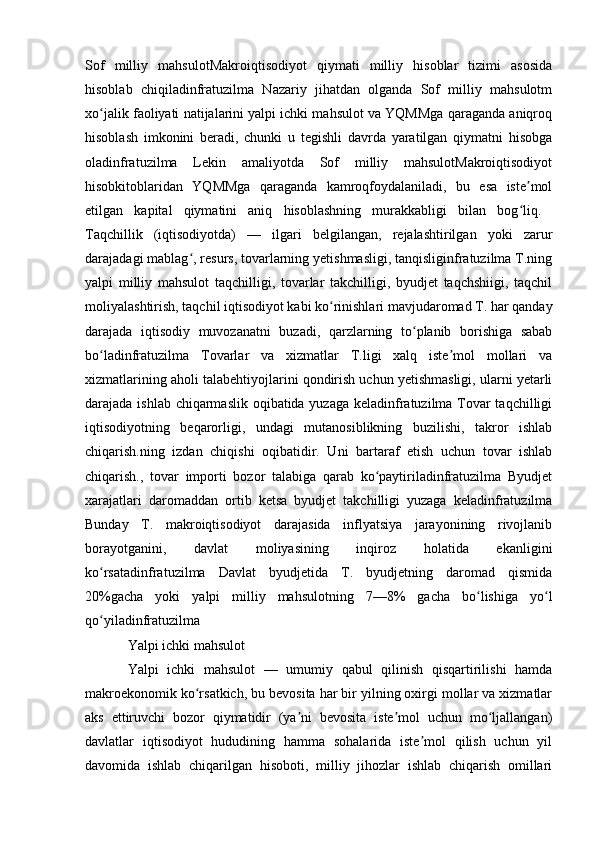 Sof   milliy   mahsulotMakroiqtisodiyot   qiymati   milliy   hisoblar   tizimi   asosida
hisoblab   chiqiladinfratuzilma   Nazariy   jihatdan   olganda   Sof   milliy   mahsulotm
xo jalik faoliyati natijalarini yalpi ichki mahsulot va YQMMga qaraganda aniqroqʻ
hisoblash   imkonini   beradi,   chunki   u   tegishli   davrda   yaratilgan   qiymatni   hisobga
oladinfratuzilma   Lekin   amaliyotda   Sof   milliy   mahsulotMakroiqtisodiyot
hisobkitoblaridan   YQMMga   qaraganda   kamroqfoydalaniladi,   bu   esa   iste mol	
ʼ
etilgan   kapital   qiymatini   aniq   hisoblashning   murakkabligi   bilan   bog liq.  
ʻ
Taqchillik   (iqtisodiyotda)   —   ilgari   belgilangan,   rejalashtirilgan   yoki   zarur
darajadagi mablag , resurs, tovarlarning yetishmasligi, tanqisliginfratuzilma T.ning	
ʻ
yalpi   milliy   mahsulot   taqchilligi,   tovarlar   takchilligi,   byudjet   taqchshiigi,   taqchil
moliyalashtirish, taqchil iqtisodiyot kabi ko rinishlari mavjudaromad T. har qanday	
ʻ
darajada   iqtisodiy   muvozanatni   buzadi,   qarzlarning   to planib   borishiga   sabab	
ʻ
bo ladinfratuzilma   Tovarlar   va   xizmatlar   T.ligi   xalq   iste mol   mollari   va	
ʻ ʼ
xizmatlarining aholi talabehtiyojlarini qondirish uchun yetishmasligi, ularni yetarli
darajada ishlab chiqarmaslik oqibatida yuzaga keladinfratuzilma Tovar  taqchilligi
iqtisodiyotning   beqarorligi,   undagi   mutanosiblikning   buzilishi,   takror   ishlab
chiqarish.ning   izdan   chiqishi   oqibatidir.   Uni   bartaraf   etish   uchun   tovar   ishlab
chiqarish.,   tovar   importi   bozor   talabiga   qarab   ko paytiriladinfratuzilma   Byudjet	
ʻ
xarajatlari   daromaddan   ortib   ketsa   byudjet   takchilligi   yuzaga   keladinfratuzilma
Bunday   T.   makroiqtisodiyot   darajasida   inflyatsiya   jarayonining   rivojlanib
borayotganini,   davlat   moliyasining   inqiroz   holatida   ekanligini
ko rsatadinfratuzilma   Davlat   byudjetida   T.   byudjetning   daromad   qismida	
ʻ
20%gacha   yoki   yalpi   milliy   mahsulotning   7—8%   gacha   bo lishiga   yo l	
ʻ ʻ
qo yiladinfratuzilma 	
ʻ
Yalpi ichki mahsulot
Yalpi   ichki   mahsulot   —   umumiy   qabul   qilinish   qisqartirilishi   hamda
makroekonomik ko rsatkich, bu bevosita har bir yilning oxirgi mollar va xizmatlar	
ʻ
aks   ettiruvchi   bozor   qiymatidir   (ya ni   bevosita   iste mol   uchun   mo ljallangan)	
ʼ ʼ ʻ
davlatlar   iqtisodiyot   hududining   hamma   sohalarida   iste mol   qilish   uchun   yil	
ʼ
davomida   ishlab   chiqarilgan   hisoboti,   milliy   jihozlar   ishlab   chiqarish   omillari 