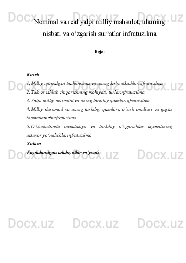 Nominal va real yalpi milliy mahsulot, ularning
nisbati va o zgarish sur atlar infratuzilmaʼ ʼ
Reja:
Kirish 
1. Milliy iqtisodiyot tushunchasi va uning ko’rsatkichlarinfratuzilma 
2. Takror ishlab chiqarishning mohiyati, turlarinfratuzilma 
3. Yalpi milliy maxsulot va uning tarkibiy qismlarinfratuzilma 
4. Milliy   daromad   va   uning   tarkibiy   qismlari,   o’sish   omillari   va   qayta
taqsimlanishinfratuzilma 
5. O’zbekistonda   investistiya   va   tarkibiy   o’zgarishlar   siyosatining
ustuvor yo’nalishlarinfratuzilma 
Xulosa
Foydalanilgan adabiyotlar ro yxati	
ʼ 