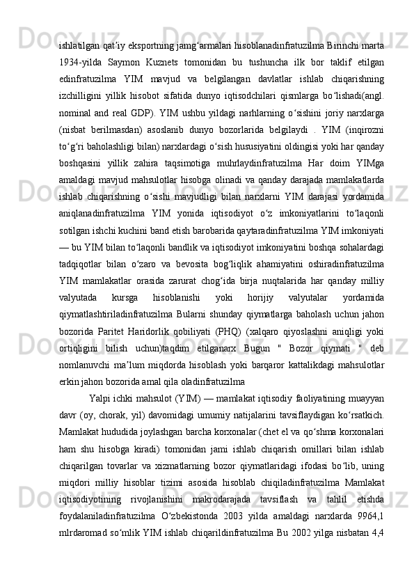 ishlatilgan qat iy eksportning jamg armalari hisoblanadinfratuzilma Birinchi martaʼ ʻ
1934-yilda   Saymon   Kuznets   tomonidan   bu   tushuncha   ilk   bor   taklif   etilgan
edinfratuzilma   YIM   mavjud   va   belgilangan   davlatlar   ishlab   chiqarishning
izchilligini   yillik   hisobot   sifatida   dunyo   iqtisodchilari   qismlarga   bo lishadi(angl.	
ʻ
nominal   and   real   GDP).   YIM   ushbu   yildagi   narhlarning   o sishini   joriy   narxlarga	
ʻ
(nisbat   berilmasdan)   asoslanib   dunyo   bozorlarida   belgilaydi   .   YIM   (inqirozni
to g ri baholashligi bilan) narxlardagi o sish hususiyatini oldingisi yoki har qanday	
ʻ ʻ ʻ
boshqasini   yillik   zahira   taqsimotiga   muhrlaydinfratuzilma   Har   doim   YIMga
amaldagi   mavjud   mahsulotlar   hisobga   olinadi   va   qanday   darajada   mamlakatlarda
ishlab   chiqarishning   o sishi   mavjudligi   bilan   narxlarni   YIM   darajasi   yordamida	
ʻ
aniqlanadinfratuzilma   YIM   yonida   iqtisodiyot   o z   imkoniyatlarini   to laqonli	
ʻ ʻ
sotilgan ishchi kuchini band etish barobarida qaytaradinfratuzilma YIM imkoniyati
— bu YIM bilan to laqonli bandlik va iqtisodiyot imkoniyatini boshqa sohalardagi	
ʻ
tadqiqotlar   bilan   o zaro   va   bevosita   bog liqlik   ahamiyatini   oshiradinfratuzilma
ʻ ʻ
YIM   mamlakatlar   orasida   zarurat   chog ida   birja   nuqtalarida   har   qanday   milliy	
ʻ
valyutada   kursga   hisoblanishi   yoki   horijiy   valyutalar   yordamida
qiymatlashtiriladinfratuzilma   Bularni   shunday   qiymatlarga   baholash   uchun   jahon
bozorida   Paritet   Haridorlik   qobiliyati   (PHQ)   (xalqaro   qiyoslashni   aniqligi   yoki
ortiqligini   bilish   uchun)taqdim   etilganarx   Bugun   "   Bozor   qiymati   "   deb
nomlanuvchi   ma lum   miqdorda   hisoblash   yoki   barqaror   kattalikdagi   mahsulotlar	
ʼ
erkin jahon bozorida amal qila oladinfratuzilma 
Yalpi ichki mahsulot (YIM) — mamlakat iqtisodiy faoliyatining muayyan
davr   (oy,  chorak,   yil)   davomidagi   umumiy  natijalarini   tavsiflaydigan   ko rsatkich.	
ʻ
Mamlakat hududida joylashgan barcha korxonalar (chet el va qo shma korxonalari	
ʻ
ham   shu   hisobga   kiradi)   tomonidan   jami   ishlab   chiqarish   omillari   bilan   ishlab
chiqarilgan   tovarlar   va   xizmatlarning   bozor   qiymatlaridagi   ifodasi   bo lib,   uning	
ʻ
miqdori   milliy   hisoblar   tizimi   asosida   hisoblab   chiqiladinfratuzilma   Mamlakat
iqtisodiyotining   rivojlanishini   makrodarajada   tavsiflash   va   tahlil   etishda
foydalaniladinfratuzilma   O zbekistonda   2003   yilda   amaldagi   narxlarda   9964,1	
ʻ
mlrdaromad so mlik YIM ishlab chiqarildinfratuzilma Bu 2002 yilga nisbatan 4,4	
ʻ 