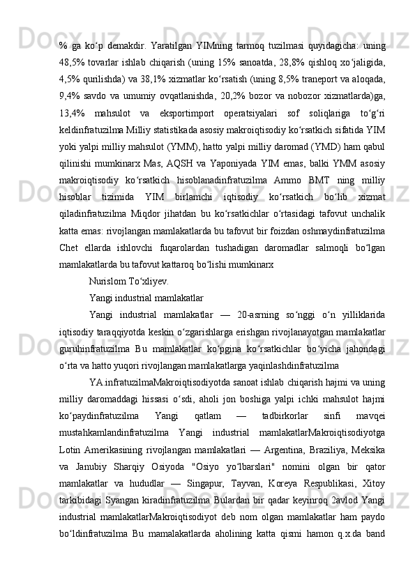 %   ga   ko p   demakdir.   Yaratilgan   YIMning   tarmoq   tuzilmasi   quyidagicha:   uningʻ
48,5%   tovarlar   ishlab   chiqarish   (uning   15%   sanoatda,   28,8%   qishloq   xo jaligida,	
ʻ
4,5% qurilishda) va 38,1% xizmatlar ko rsatish (uning 8,5% traneport va aloqada,	
ʻ
9,4%   savdo   va   umumiy   ovqatlanishda,   20,2%   bozor   va   nobozor   xizmatlarda)ga,
13,4%   mahsulot   va   eksportimport   operatsiyalari   sof   soliqlariga   to g ri	
ʻ ʻ
keldinfratuzilma Milliy statistikada asosiy makroiqtisodiy ko rsatkich sifatida YIM	
ʻ
yoki yalpi milliy mahsulot (YMM), hatto yalpi milliy daromad (YMD) ham qabul
qilinishi   mumkinarx   Mas,   AQSH   va   Yaponiyada   YIM   emas,   balki   YMM   asosiy
makroiqtisodiy   ko rsatkich   hisoblanadinfratuzilma   Ammo   BMT   ning   milliy	
ʻ
hisoblar   tizimida   YIM   birlamchi   iqtisodiy   ko rsatkich   bo lib   xizmat	
ʻ ʻ
qiladinfratuzilma   Miqdor   jihatdan   bu   ko rsatkichlar   o rtasidagi   tafovut   unchalik	
ʻ ʻ
katta emas: rivojlangan mamlakatlarda bu tafovut bir foizdan oshmaydinfratuzilma
Chet   ellarda   ishlovchi   fuqarolardan   tushadigan   daromadlar   salmoqli   bo lgan	
ʻ
mamlakatlarda bu tafovut kattaroq bo lishi mumkinarx	
ʻ
Nurislom To xliyev. 	
ʻ
Yangi industrial mamlakatlar
Yangi   industrial   mamlakatlar   —   20-asrning   so nggi   o n   yilliklarida	
ʻ ʻ
iqtisodiy taraqqiyotda keskin o zgarishlarga erishgan rivojlanayotgan mamlakatlar	
ʻ
guruhinfratuzilma   Bu   mamlakatlar   ko pgina   ko rsatkichlar   bo yicha   jahondagi	
ʻ ʻ ʻ
o rta va hatto yuqori rivojlangan mamlakatlarga yaqinlashdinfratuzilma 	
ʻ
YA.infratuzilmaMakroiqtisodiyotda sanoat ishlab chiqarish hajmi va uning
milliy   daromaddagi   hissasi   o sdi,   aholi   jon   boshiga   yalpi   ichki   mahsulot   hajmi	
ʻ
ko paydinfratuzilma   Yangi   qatlam   —   tadbirkorlar   sinfi   mavqei	
ʻ
mustahkamlandinfratuzilma   Yangi   industrial   mamlakatlarMakroiqtisodiyotga
Lotin   Amerikasining   rivojlangan   mamlakatlari   —   Argentina,   Braziliya,   Meksika
va   Janubiy   Sharqiy   Osiyoda   "Osiyo   yo lbarslari"   nomini   olgan   bir   qator	
ʻ
mamlakatlar   va   hududlar   —   Singapur,   Tayvan,   Koreya   Respublikasi,   Xitoy
tarkibidagi   Syangan   kiradinfratuzilma   Bulardan   bir   qadar   keyinroq   2avlod   Yangi
industrial   mamlakatlarMakroiqtisodiyot   deb   nom   olgan   mamlakatlar   ham   paydo
bo ldinfratuzilma   Bu   mamalakatlarda   aholining   katta   qismi   hamon   q.x.da   band	
ʻ 