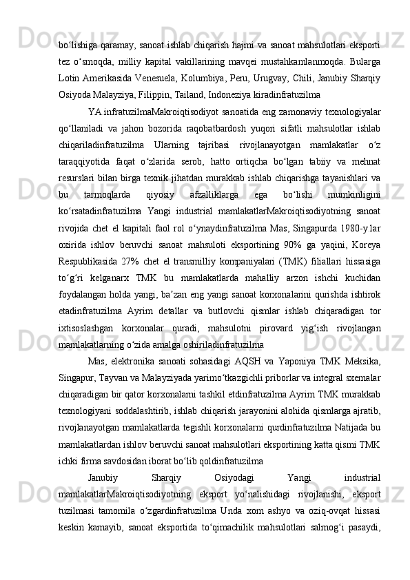 bo lishiga qaramay, sanoat  ishlab chiqarish hajmi  va sanoat  mahsulotlari  eksportiʻ
tez   o smoqda,   milliy   kapital   vakillarining   mavqei   mustahkamlanmoqda.   Bularga	
ʻ
Lotin Amerikasida Venesuela, Kolumbiya, Peru, Urugvay, Chili, Janubiy Sharqiy
Osiyoda Malayziya, Filippin, Tailand, Indoneziya kiradinfratuzilma
YA.infratuzilmaMakroiqtisodiyot   sanoatida   eng   zamonaviy   texnologiyalar
qo llaniladi   va   jahon   bozorida   raqobatbardosh   yuqori   sifatli   mahsulotlar   ishlab	
ʻ
chiqariladinfratuzilma   Ularning   tajribasi   rivojlanayotgan   mamlakatlar   o z	
ʻ
taraqqiyotida   faqat   o zlarida   serob,   hatto   ortiqcha   bo lgan   tabiiy   va   mehnat	
ʻ ʻ
resurslari   bilan   birga   texnik   jihatdan   murakkab   ishlab   chiqarishga   tayanishlari   va
bu   tarmoqlarda   qiyosiy   afzalliklarga   ega   bo lishi   mumkinligini	
ʻ
ko rsatadinfratuzilma   Yangi   industrial   mamlakatlarMakroiqtisodiyotning   sanoat	
ʻ
rivojida   chet   el   kapitali   faol   rol   o ynaydinfratuzilma   Mas,   Singapurda   1980-y.lar	
ʻ
oxirida   ishlov   beruvchi   sanoat   mahsuloti   eksportining   90%   ga   yaqini,   Koreya
Respublikasida   27%   chet   el   transmilliy   kompaniyalari   (TMK)   filiallari   hissasiga
to g ri   kelganarx   TMK   bu   mamlakatlarda   mahalliy   arzon   ishchi   kuchidan	
ʻ ʻ
foydalangan holda yangi, ba zan eng yangi sanoat  korxonalarini qurishda ishtirok	
ʼ
etadinfratuzilma   Ayrim   detallar   va   butlovchi   qismlar   ishlab   chiqaradigan   tor
ixtisoslashgan   korxonalar   quradi,   mahsulotni   pirovard   yig ish   rivojlangan	
ʻ
mamlakatlarning o zida amalga oshiriladinfratuzilma 	
ʻ
Mas,   elektronika   sanoati   sohasidagi   AQSH   va   Yaponiya   TMK   Meksika,
Singapur, Tayvan va Malayziyada yarimo tkazgichli priborlar va integral sxemalar	
ʻ
chiqaradigan bir qator korxonalarni tashkil etdinfratuzilma Ayrim TMK murakkab
texnologiyani soddalashtirib, ishlab chiqarish jarayonini alohida qismlarga ajratib,
rivojlanayotgan mamlakatlarda tegishli korxonalarni qurdinfratuzilma Natijada bu
mamlakatlardan ishlov beruvchi sanoat mahsulotlari eksportining katta qismi TMK
ichki firma savdosidan iborat bo lib qoldinfratuzilma	
ʻ
Janubiy   Sharqiy   Osiyodagi   Yangi   industrial
mamlakatlarMakroiqtisodiyotning   eksport   yo nalishidagi   rivojlanishi,   eksport	
ʻ
tuzilmasi   tamomila   o zgardinfratuzilma   Unda   xom   ashyo   va   oziq-ovqat   hissasi	
ʻ
keskin   kamayib,   sanoat   eksportida   to qimachilik   mahsulotlari   salmog i   pasaydi,	
ʻ ʻ