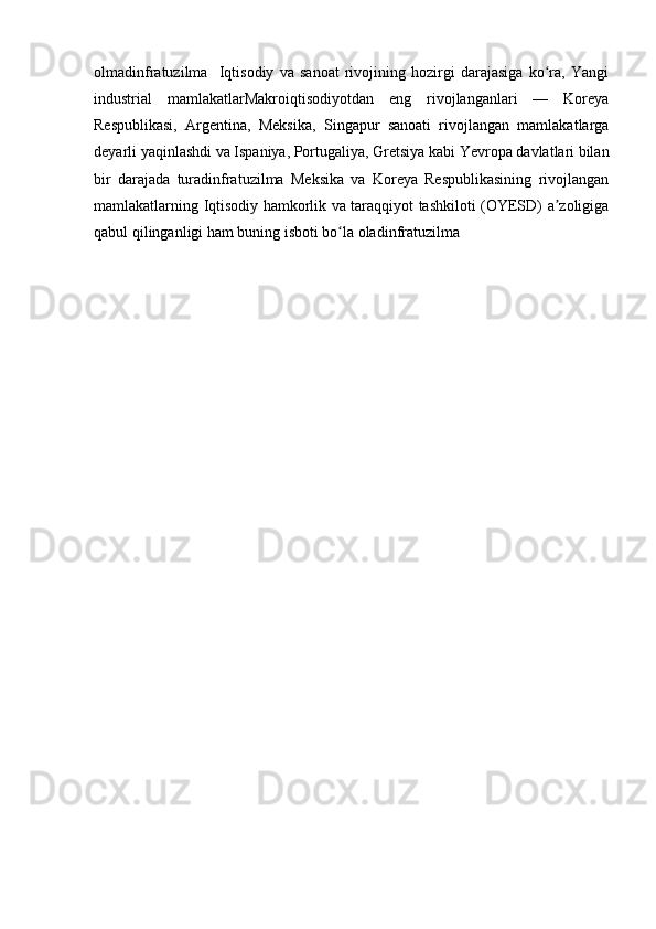 olmadinfratuzilma     Iqtisodiy   va   sanoat   rivojining   hozirgi   darajasiga   ko ra,   Yangiʻ
industrial   mamlakatlarMakroiqtisodiyotdan   eng   rivojlanganlari   —   Koreya
Respublikasi,   Argentina,   Meksika,   Singapur   sanoati   rivojlangan   mamlakatlarga
deyarli yaqinlashdi va Ispaniya, Portugaliya, Gretsiya kabi Yevropa davlatlari bilan
bir   darajada   turadinfratuzilma   Meksika   va   Koreya   Respublikasining   rivojlangan
mamlakatlarning Iqtisodiy hamkorlik va taraqqiyot tashkiloti (OYESD) a zoligiga
ʼ
qabul qilinganligi ham buning isboti bo la oladinfratuzilma	
ʻ 