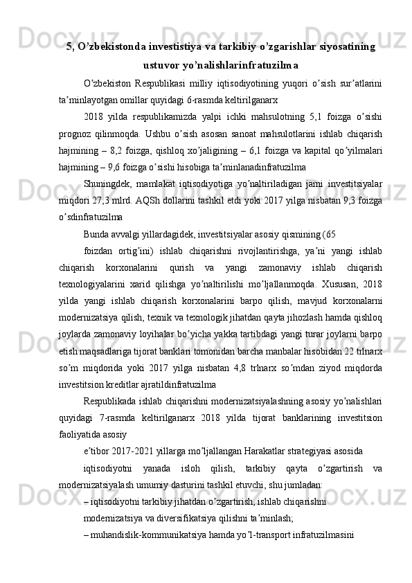 5, O’zbekistonda investistiya va tarkibiy o’zgarishlar siyosatining
ustuvor yo’nalishlarinfratuzilma
O zbekiston   Respublikasi   milliy   iqtisodiyotining   yuqori   o sish   sur atlariniʼ ʼ ʼ
ta minlayotgan omillar quyidagi 6-rasmda keltirilganarx	
ʼ
2018   yilda   respublikamizda   yalpi   ichki   mahsulotning   5,1   foizga   o sishi	
ʼ
prognoz   qilinmoqda.   Ushbu   o sish   asosan   sanoat   mahsulotlarini   ishlab   chiqarish	
ʼ
hajmining –  8,2 foizga, qishloq  xo jaligining –  6,1 foizga va  kapital   qo yilmalari	
ʼ ʼ
hajmining – 9,6 foizga o sishi hisobiga ta minlanadinfratuzilma	
ʼ ʼ
Shuningdek,   mamlakat   iqtisodiyotiga   yo naltiriladigan   jami   investitsiyalar	
ʼ
miqdori 27,3 mlrd.  А QSh dollarini tashkil etdi yoki 2017 yilga nisbatan 9,3 foizga
o sdinfratuzilma	
ʼ
Bunda avvalgi yillardagidek, investitsiyalar asosiy qismining (65
foizdan   ortig ini)   ishlab   chiqarishni   rivojlantirishga,   ya ni   yangi   ishlab	
ʼ ʼ
chiqarish   korxonalarini   qurish   va   yangi   zamonaviy   ishlab   chiqarish
texnologiyalarini   xarid   qilishga   yo naltirilishi   mo ljallanmoqda.   Xususan,   2018	
ʼ ʼ
yilda   yangi   ishlab   chiqarish   korxonalarini   barpo   qilish,   mavjud   korxonalarni
modernizatsiya qilish, texnik va texnologik jihatdan qayta jihozlash hamda qishloq
joylarda zamonaviy loyihalar bo yicha yakka tartibdagi yangi turar joylarni barpo	
ʼ
etish maqsadlariga tijorat banklari tomonidan barcha manbalar hisobidan 22 trlnarx
so m   miqdorida   yoki   2017   yilga   nisbatan   4,8   trlnarx   so mdan   ziyod   miqdorda	
ʼ ʼ
investitsion kreditlar ajratildinfratuzilma
Respublikada ishlab chiqarishni modernizatsiyalashning asosiy yo nalishlari	
ʼ
quyidagi   7-rasmda   keltirilganarx   2018   yilda   tijorat   banklarining   investitsion
faoliyatida asosiy
e tibor 2017-2021 yillarga mo ljallangan Harakatlar strategiyasi asosida	
ʼ ʼ
iqtisodiyotni   yanada   isloh   qilish,   tarkibiy   qayta   o zgartirish   va	
ʼ
modernizatsiyalash umumiy dasturini tashkil etuvchi, shu jumladan:
– iqtisodiyotni tarkibiy jihatdan o zgartirish, ishlab chiqarishni	
ʼ
modernizatsiya va diversifikatsiya qilishni ta minlash;	
ʼ
– muhandislik-kommunikatsiya hamda yo l-transport infratuzilmasini	
ʼ 