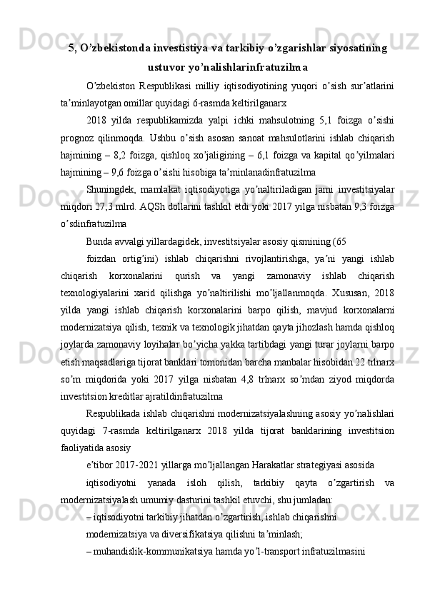 5, O’zbekistonda investistiya va tarkibiy o’zgarishlar siyosatining
ustuvor yo’nalishlarinfratuzilma
O zbekiston   Respublikasi   milliy   iqtisodiyotining   yuqori   o sish   sur atlariniʼ ʼ ʼ
ta minlayotgan omillar quyidagi 6-rasmda keltirilganarx	
ʼ
2018   yilda   respublikamizda   yalpi   ichki   mahsulotning   5,1   foizga   o sishi	
ʼ
prognoz   qilinmoqda.   Ushbu   o sish   asosan   sanoat   mahsulotlarini   ishlab   chiqarish	
ʼ
hajmining –  8,2 foizga, qishloq  xo jaligining –  6,1 foizga va  kapital   qo yilmalari	
ʼ ʼ
hajmining – 9,6 foizga o sishi hisobiga ta minlanadinfratuzilma	
ʼ ʼ
Shuningdek,   mamlakat   iqtisodiyotiga   yo naltiriladigan   jami   investitsiyalar	
ʼ
miqdori 27,3 mlrd.  А QSh dollarini tashkil etdi yoki 2017 yilga nisbatan 9,3 foizga
o sdinfratuzilma	
ʼ
Bunda avvalgi yillardagidek, investitsiyalar asosiy qismining (65
foizdan   ortig ini)   ishlab   chiqarishni   rivojlantirishga,   ya ni   yangi   ishlab	
ʼ ʼ
chiqarish   korxonalarini   qurish   va   yangi   zamonaviy   ishlab   chiqarish
texnologiyalarini   xarid   qilishga   yo naltirilishi   mo ljallanmoqda.   Xususan,   2018	
ʼ ʼ
yilda   yangi   ishlab   chiqarish   korxonalarini   barpo   qilish,   mavjud   korxonalarni
modernizatsiya qilish, texnik va texnologik jihatdan qayta jihozlash hamda qishloq
joylarda zamonaviy loyihalar bo yicha yakka tartibdagi yangi turar joylarni barpo	
ʼ
etish maqsadlariga tijorat banklari tomonidan barcha manbalar hisobidan 22 trlnarx
so m   miqdorida   yoki   2017   yilga   nisbatan   4,8   trlnarx   so mdan   ziyod   miqdorda	
ʼ ʼ
investitsion kreditlar ajratildinfratuzilma
Respublikada ishlab chiqarishni modernizatsiyalashning asosiy yo nalishlari	
ʼ
quyidagi   7-rasmda   keltirilganarx   2018   yilda   tijorat   banklarining   investitsion
faoliyatida asosiy
e tibor 2017-2021 yillarga mo ljallangan Harakatlar strategiyasi asosida	
ʼ ʼ
iqtisodiyotni   yanada   isloh   qilish,   tarkibiy   qayta   o zgartirish   va	
ʼ
modernizatsiyalash umumiy dasturini tashkil etuvchi, shu jumladan:
– iqtisodiyotni tarkibiy jihatdan o zgartirish, ishlab chiqarishni	
ʼ
modernizatsiya va diversifikatsiya qilishni ta minlash;	
ʼ
– muhandislik-kommunikatsiya hamda yo l-transport infratuzilmasini	
ʼ